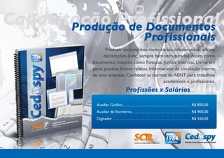Capacitação Profissional
       Produção de Documentos
                                      Profissionais
                  Produzir documentos como cartas, memorandos, ofícios,
                 declarações e etc. sempre bem estruturados. Assim como
           documentos maiores como Revistas, Jornais internos, Livros em
           geral, poesias, breves relatos. Informativos de circulação interna
           de uma empresa. Conhecer as normas da ABNT para trabalhos
                                                  acadêmicos e profissionais.
                                Profissões x Salários

             Auxiliar Gráfico                                   R$ 850,00
             Auxiliar de Escritório                             R$ 900,00
             Digitador                                          R$ 550,00
 