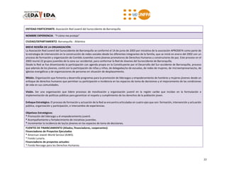 22
ENTIDAD PARTICIPANTE: Asociación Red Juvenil del Suroccidente de Barranquilla
NOMBRE EXPERIENCIA: “Y cómo me protejo”
CIUDAD/DEPARTAMENTO: Barranquilla - Atlántico
BREVE RESEÑA DE LA ORGANIZACIÓN:
La Asociación Red Juvenil del Suroccidente de Barranquilla se conformó el 14 de junio de 2003 por iniciativa de la asociación APRODEFA como parte de
la estrategia de intervención en la construcción de redes sociales desde los diferentes integrantes de la familia, que se inició en enero del 2002 con un
proceso de formación y organización de Comités Juveniles como jóvenes promotores de Derechos Humanos y constructores de paz. Este proceso en el
2003 reunió 22 grupos juveniles de la zona sur occidental, para conformar la Red de Jóvenes del Suroccidente de Barranquilla.
Desde la Red se fue dinamizando la participación con agenda propia en la Constituyente por el Desarrollo del Sur-occidente de Barranquilla, proceso
que además de los jóvenes, contó con la participación de niñas y niños, de delegadas/os de escuelas, de redes de mujeres, de microempresarias/os, de
iglesias evangélicas y de organizaciones de personas en situación de desplazamiento.
Misión. Organización que fomenta y desarrolla programas para la promoción de liderazgos y empoderamiento de hombres y mujeres jóvenes desde un
enfoque de derechos humanos que permitan su participación e incidencia en los espacios de toma de decisiones y el mejoramiento de las condiciones
de vida en sus comunidades.
Visión. Ser una organización que lidere procesos de movilización y organización juvenil en la región caribe que incidan en la formulación e
implementación de políticas públicas para garantizar el respeto y cumplimiento de los derechos de la población joven.
Enfoque Estratégico. El proceso de formación y actuación de la Red se encuentra articuladas en cuatro ejes que son: formación, intervención y actuación
pública, organización y participación, e intercambio de experiencias.
Objetivos Estratégicos:
* Promoción del liderazgo y el empoderamiento juvenil.
* Acompañamiento y fortalecimiento de iniciativas juveniles.
* Incrementar la incidencia de las/os jóvenes en los espacios de toma de decisiones.
FUENTES DE FINANCIAMIENTO (Aliados, financiadores, cooperantes):
Financiadores de Proyectos Ejecutados
* American Jewish World Service (AJWS).
* Fondo Lunaria.
Financiadores de proyectos actuales:
* Fondo Noruego para los Derechos Humanos.
 