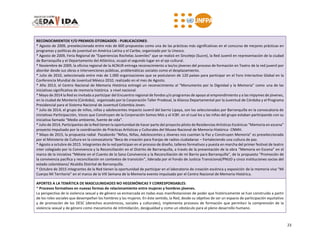 23
RECONOCIMIENTOS Y/O PREMIOS OTORGADOS - PUBLICACIONES:
* Agosto de 2009, preseleccionada entre más de 600 propuestas como una de las prácticas más significativas en el concurso de mejores prácticas en
programas y políticas de juventud en América Latina y el Caribe, organizado por la Unesco.
* Agosto de 2009, Feria Regional de "Experiencias Rochelas Juveniles" que se realizó en Sincelejo (Sucre), la Red Juvenil en representación de la ciudad
de Barranquilla y el Departamento del Atlántico, ocupó el segundo lugar en el eje cultural.
* Noviembre de 2009, la oficina regional de la ACNUR entrega reconocimiento a las/os jóvenes del proceso de formación en Teatro de la red juvenil por
abordar desde sus obras e intervenciones públicas, problemáticas sociales como el desplazamiento.
* Julio de 2010, seleccionada entre más de 1.000 organizaciones que se postularon de 120 países para participar en el Foro Interactivo Global en la
Conferencia Mundial de Juventud México 2010, realizado en el mes de Agosto.
* Año 2013, el Centro Nacional de Memoria Histórica entregó un reconocimiento al “Monumento por la Dignidad y la Memoria” como una de las
iniciativas significativa de memoria histórica a nivel nacional.
* Mayo de 2014 la Red es invitada a participar del Encuentro regional de fondos y/o programas de apoyo al emprendimiento y a las mipymes de jóvenes,
en la ciudad de Montería (Córdoba), organizado por la Corporación Taller Prodesal, la Alianza Departamental por la Juventud de Córdoba y el Programa
Presidencial para el Sistema Nacional de Juventud Colombia Joven.
* Julio de 2014, el grupo de niños, niñas y adolescentes Impacto Juvenil del barrio Lipaya, son los seleccionados por Barranquilla en la convocatoria de
iniciativas Participacción, Voces que Construyen de la Corporación Somos Más y el ICBF, en el cual los y las niñas del grupo estaban participando con su
iniciativa llamada “Medio ambiente, fuente de vida”.
* Julio de 2014, Participantes de la Red tienen la oportunidad de hacer parte del proyecto piloto de Residencias Artísticas Escénicas “Memoria en escena”
proyecto impulsado por la coordinación de Prácticas Artísticas y Culturales del Museo Nacional de Memoria Histórica- CNMH.
* Mayo de 2015, la propuesta radial Pazabordo “Niños, Niñas, Adolescentes y Jóvenes nos cuentan la Paz y Construyen Memoria” es preseleccionada
por el Ministerio de Cultura en la convocatoria “Beca de creación para franjas de radios ciudadanas – Fortaleciendo una cultura de paz.
* Agosto a octubre de 2015. Integrantes de la red participan en el proceso de diseño, talleres formativos y puesta en marcha del primer festival de teatro
inter colegiado por la Convivencia y la Reconciliación en el Distrito de Barranquilla, a través de la presentación de la obra “Memoria en Escena” en el
marco de la iniciativa “Métete en el Cuento de la Sana Convivencia y la Reconciliación de mi Barrio para Barranquilla”, de la propuesta “Promoción de
la convivencia pacífica y reconciliación en contextos de transición”, liderada por el Fondo de Justicia Transicional/PNUD y cinco instituciones socias del
estado colombiano/ Alcaldía Distrital de Barranquilla.
* Octubre de 2015 integrantes de la Red tienen la oportunidad de participar en el laboratorio de creación escénica y exposición de la memoria viva “Mi
Cuerpo Mi Territorio” en el marco de la VIII Semana de la Memoria evento impulsado por el Centro Nacional de Memoria Histórica.
APORTES A LA TEMÁTICA DE MASCULINIDADES NO HEGEMÓNICAS Y CORRESPONSABLES:
* Procesos formativos en nuevas formas de relacionamiento entre mujeres y hombres jóvenes.
La perspectiva de la violencia sexual y de género va enmarcada en todas esas manifestaciones de poder que históricamente se han construido a partir
de los roles sociales que desempeñan los hombres y las mujeres. En éste sentido, la Red, desde su objetivo de ser un espacio de participación equitativo
y de promoción de los DESC (derechos económicos, sociales y culturales), implementa procesos de formación que permitan la comprensión de la
violencia sexual y de género como mecanismo de intimidación, desigualdad y como un obstáculo para el pleno desarrollo humano.
 