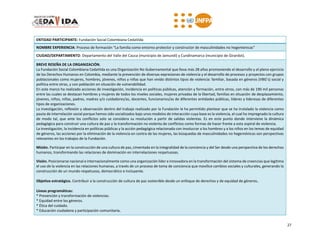 27
ENTIDAD PARTICIPANTE: Fundación Social Colombiana CedaVida
NOMBRE EXPERIENCIA: Proceso de formación “La familia como entorno protector y constructor de masculinidades no hegemónicas”
CIUDAD/DEPARTAMENTO: Departamento del Valle del Cauca (municipio de Jamundí) y Cundinamarca (municipio de Girardot).
BREVE RESEÑA DE LA ORGANIZACIÓN.
La Fundación Social Colombiana CedaVida es una Organización No Gubernamental que lleva más 28 años promoviendo el desarrollo y el pleno ejercicio
de los Derechos Humanos en Colombia, mediante la prevención de diversas expresiones de violencia y el desarrollo de procesos y proyectos con grupos
poblacionales como mujeres, hombres, jóvenes, niños y niñas que han vivido distintos tipos de violencia: familiar, basada en géneros (VBG’s) social y
política entre otras, y con población en situación de vulnerabilidad.
En este marco ha realizado acciones de investigación, incidencia en políticas públicas, atención y formación, entre otros, con más de 190 mil personas
entre las cuales se destacan hombres y mujeres de todos los niveles sociales, mujeres privadas de la libertad, familias en situación de desplazamiento,
jóvenes, niños, niñas, padres, madres y/o cuidadores/as, docentes, funcionarios/as de diferentes entidades públicas, líderes y lideresas de diferentes
tipos de organizaciones.
La investigación, reflexión y observación dentro del trabajo realizado por la Fundación le ha permitido plantear que se ha instalado la violencia como
pauta de interrelación social porque hemos sido socializados bajo unos modelos de interacción cuya base es la violencia, el cual ha impregnado la cultura
de modo tal, que ante los conflictos solo se considera su resolución a partir de salidas violentas. Es en este punto donde interviene la dinámica
pedagógica para construir una cultura de paz y la transformación no violenta de conflictos como formas de hacer frente a esta espiral de violencia.
La investigación, la incidencia en políticas públicas y la acción pedagógica relacionada con involucrar a los hombres y a los niños en los temas de equidad
de géneros, las acciones por la eliminación de la violencia en contra de las mujeres, las búsquedas de masculinidades no hegemónicas son perspectivas
relevantes en los trabajos de la Fundación.
Misión. Participar en la construcción de una cultura de paz, cimentada en la integralidad de la conciencia y del Ser desde una perspectiva de los derechos
humanos, transformando las relaciones de dominación en interrelaciones respetuosas.
Visión. Posicionarse nacional e internacionalmente como una organización líder e innovadora en la transformación del sistema de creencias que legitima
el uso de la violencia en las relaciones humanas, a través de un proceso de toma de conciencia que movilice cambios sociales y culturales, generando la
construcción de un mundo respetuoso, democrático e incluyente.
Objetivo estratégico. Contribuir a la construcción de cultura de paz sostenible desde un enfoque de derechos y de equidad de géneros.
Líneas programáticas:
* Prevención y transformación de violencias.
* Equidad entre los géneros.
* Ética del cuidado.
* Educación ciudadana y participación comunitaria.
 
