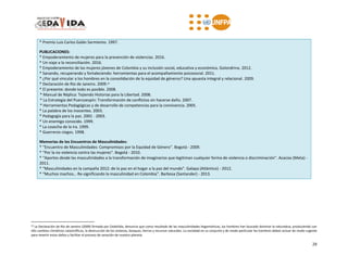 29
* Premio Luis Carlos Galán Sarmiento. 1997.
PUBLICACIONES:
* Empoderamiento de mujeres para la prevención de violencias. 2016.
* Un viaje a la reconciliación. 2016.
* Empoderamiento de las mujeres jóvenes de Colombia y su inclusión social, educativa y económica. Golondrina. 2012.
* Sanando, recuperando y fortaleciendo: herramientas para el acompañamiento psicosocial. 2011.
* ¿Por qué vincular a los hombres en la consolidación de la equidad de géneros? Una apuesta integral y relacional. 2009.
* Declaración de Rio de Janeiro. 2009.24
* El presente: donde todo es posible. 2008.
* Manual de Réplica: Tejiendo Historias para la Libertad. 2008.
* La Estrategia del Puercoespín: Transformación de conflictos sin hacerse daño. 2007.
* Herramientas Pedagógicas y de desarrollo de competencias para la convivencia. 2005.
* La palabra de los inocentes. 2003.
* Pedagogía para la paz. 2001 - 2003.
* Un enemigo conocido. 1999.
* La cosecha de la ira. 1999.
* Guerreros ciegos. 1998.
Memorias de los Encuentros de Masculinidades:
* “Encuentro de Masculinidades: Compromisos por la Equidad de Género”. Bogotá - 2009.
* “Por la no violencia contra las mujeres”. Bogotá - 2010.
* “Aportes desde las masculinidades a la transformación de imaginarios que legitiman cualquier forma de violencia o discriminación”. Acacias (Meta) -
2011.
* “Masculinidades en la campaña 2012: de la paz en el hogar a la paz del mundo”. Galapa (Atlántico) - 2012.
* “Muchos machos… Re-significando la masculinidad en Colombia”. Barbosa (Santander) - 2013.
24 La Declaración de Río de Janeiro (2009) firmada por CedaVida, denuncia que como resultado de las masculinidades hegemónicas, los hombres han buscado dominar la naturaleza, produciendo con
ello cambios climáticos catastróficos, la destrucción de los océanos, bosques, tierras y recursos naturales. La sociedad en su conjunto y de modo particular los hombres deben actuar de modo urgente
para revertir estos daños y facilitar el proceso de sanación de nuestro planeta.
 