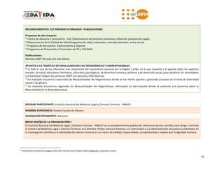 34
RECONOCIMIENTOS Y/O PREMIOS OTORGADOS –PUBLICACIONES
Proyectos de alto impacto:
* Centro de Asesoría y Consultoría - CAC (Observatorio de Derechos Humanos y Atención psicosocial y legal).
* Mejoramiento de la Calidad de Vida (Programas de salud, educación, vivienda, bienestar, entre otros).
* Programa de Recreación, Esparcimiento y Deporte.
* Programas de Prevención y Promoción de ITS y VIH/SIDA.
Publicaciones:
Revistas LGBTI del país (sin más datos).
APORTES A LA TEMÁTICA DE MASCULINIDADES NO HEGEMÓNICAS Y CORRESPONSABLES:
* La Red es uno de los referentes más importante del movimiento nacional por la Región Caribe, en lo que respecta a la agenda sobre los aspectos
sociales, de salud, educativos, familiares, culturales, psicológicos, de derechos humanos, políticos y de desarrollo social, para satisfacer las necesidades
y el bienestar integral las personas LGBTI y/o personas OSIG diversas.
* Ha realizado encuentros nacionales de Masculinidades No Hegemónicas donde se han hecho aportes y generado procesos en el tema de diversidad
sexual y de género.
* Ha realizado encuentros regionales de Masculinidades No Hegemónicas, efectuados en Barranquilla donde se presentó una ponencia sobre la
Masculinidad en la diversidad sexual.
ENTIDAD PARTICIPANTE: Instituto Nacional de Medicina Legal y Ciencias Forenses - INMLCF
NOMBRE EXPERIENCIA: Puntos Focales de Género.
CIUDAD/DEPARTAMENTO: Nacional.
BREVE RESEÑA DE LA ORGANIZACIÓN25:
El Instituto Nacional de Medicina Legal y Ciencias Forenses - INMLCF es un establecimiento público de referencia técnico científica que dirige y controla
el sistema de Medicina Legal y Ciencias Forenses en Colombia. Presta servicios forenses a la comunidad y a la administración de justicia sustentados en
la investigación científica y la idoneidad del talento humano en un marco de calidad, imparcialidad, competitividad y respeto por la dignidad humana.
25 Información tomada de la página oficial del Instituto http://www.medicinalegal.gov.co/quienes-somos
 