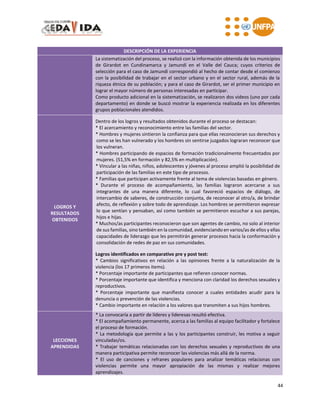 44
DESCRIPCIÓN DE LA EXPERIENCIA
La sistematización del proceso, se realizó con la información obtenida de los municipios
de Girardot en Cundinamarca y Jamundí en el Valle del Cauca; cuyos criterios de
selección para el caso de Jamundí correspondió al hecho de contar desde el comienzo
con la posibilidad de trabajar en el sector urbano y en el sector rural, además de la
riqueza étnica de su población; y para el caso de Girardot, ser el primer municipio en
lograr el mayor número de personas interesadas en participar.
Como producto adicional en la sistematización, se realizaron dos videos (uno por cada
departamento) en donde se buscó mostrar la experiencia realizada en los diferentes
grupos poblacionales atendidos.
LOGROS Y
RESULTADOS
OBTENIDOS
Dentro de los logros y resultados obtenidos durante el proceso se destacan:
* El acercamiento y reconocimiento entre las familias del sector.
* Hombres y mujeres sintieron la confianza para que ellas reconocieran sus derechos y
como se les han vulnerado y los hombres sin sentirse juzgados lograran reconocer que
los vulneran.
* Hombres participando de espacios de formación tradicionalmente frecuentados por
mujeres. (51,5% en formación y 82,5% en multiplicación).
* Vincular a las niñas, niños, adolescentes y jóvenes al proceso amplió la posibilidad de
participación de las familias en este tipo de procesos.
* Familias que participan activamente frente al tema de violencias basadas en género.
* Durante el proceso de acompañamiento, las familias lograron acercarse a sus
integrantes de una manera diferente, lo cual favoreció espacios de diálogo, de
intercambio de saberes, de construcción conjunta, de reconocer al otro/a, de brindar
afecto, de reflexión y sobre todo de aprendizaje. Los hombres se permitieron expresar
lo que sentían y pensaban, así como también se permitieron escuchar a sus parejas,
hijos e hijas.
* Muchos/as participantes reconocieron que son agentes de cambio, no solo al interior
de sus familias, sino también en la comunidad, evidenciando en varios/as de ellos y ellas
capacidades de liderazgo que les permitirán generar procesos hacia la conformación y
consolidación de redes de paz en sus comunidades.
Logros identificados en comparativo pre y post test:
* Cambios significativos en relación a las opiniones frente a la naturalización de la
violencia (los 17 primeros items).
* Porcentaje importante de participantes que refieren conocer normas.
* Porcentaje importante que identifica y menciona con claridad los derechos sexuales y
reproductivos.
* Porcentaje importante que manifiesta conocer a cuales entidades acudir para la
denuncia o prevención de las violencias.
* Cambio importante en relación a los valores que transmiten a sus hijos hombres.
LECCIONES
APRENDIDAS
* La convocaría a partir de líderes y lideresas resultó efectiva.
* El acompañamiento permanente, acerca a las familias al equipo facilitador y fortalece
el proceso de formación.
* La metodología que permite a las y los participantes construir, les motiva a seguir
vinculadas/os.
* Trabajar temáticas relacionadas con los derechos sexuales y reproductivos de una
manera participativa permite reconocer las violencias más allá de la norma.
* El uso de canciones y refranes populares para analizar temáticas relacionas con
violencias permite una mayor apropiación de las mismas y realizar mejores
aprendizajes.
 