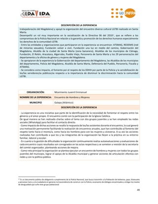 49
DESCRIPCIÓN DE LA EXPERIENCIA
trabajadoras/es del Magdalena) y apoyó la organización del encuentro diverso cultural LGTBI realizado en Santa
Marta.
Desempeñó un rol muy importante en la socialización de la Directiva 06 del 201027, que se refiere a los
compromisos de la Policía Nacional en relación a la garantía y promoción de los derechos humanos especialmente
los derechos de la comunidad LGTBI.
- Entre las entidades y organizaciones que participaron en la experiencia se encuentran: ATSMAG, REDEMIS (red
de minorías sexuales), Fundación volver a vivir, Fundación una luz en medio del camino, Gobernación del
Magdalena, Alcaldía de la ciudad de Santa Marta (zona bananera), Alcaldías de los municipios de Ciénaga,
Fundación, El Retén, Aracataca, Algarrobo, Pueblo Viejo, Personería de Santa Marta y los 29 personeras/os del
departamento y la oficina de género y mujeres del Magdalena.
- Se apropiaron de la experiencia la Gobernación del departamento del Magdalena, las Alcaldías de los municipios
del departamento, Policía del Magdalena, Alcaldía de Santa Marta, Defensoría del Pueblo, Personería, Fiscalía y
ATSMAG.
- Se considera como impacto, el fomento por el respeto de los DDHH por parte de la Policía y la sensibilización de
los/las servidores/as públicos/as respecto a la importancia de disminuir la discriminación hacia la comunidad
LGTBI.
ORGANIZACIÓN: Movimiento Juvenil Emmanuel
NOMBRE DE LA EXPERIENCIA: Encuentro de Hombres y Mujeres
MUNICIPIO Galapa (Atlántico)
DESCRIPCIÓN DE LA EXPERIENCIA
- La experiencia es una iniciativa que parte de la identificación de la necesidad de fomentar el respeto entre los
géneros y el amor propio. El encuentro contó con la participación de la Iglesia Católica.
De igual manera se han realizado charlas sobre el tema con dos grupos juveniles y se han empleado las redes
sociales (WhatsApp) para facilitar el contacto directo.
- Como impacto de dichas acciones se resalta la respuesta de los/las asistentes durante el encuentro, la cual generó
una motivación permanente facilitando la realización de encuentros anuales, que han contribuido al fomento del
respeto tanto hacia sí mismo/a, como hacia los hombres para con las mujeres y viceversa. A su vez las acciones
realizadas han contribuido a que los y las integrantes de la organización las lleven a la práctica en su entorno
familiar, laboral y escolar.
- En cuanto a la gestión de dificultades la organización continuamente realiza autoevaluaciones y evaluaciones de
cada encuentro cuyos resultados son consignados en las actas respectivas y se someten a revisión de la secretaría
del comité organizador, planteando acciones de mejora.
- Como reto principal la organización se plantea ejecutar un encuentro de hombres y mujeres con todos los grupos
juveniles del municipio, lograr el apoyo de la Alcaldía municipal y generar acciones de articulación efectiva con
redes y con la política pública.
27 Es un documento público de obligatorio cumplimiento de la Policía Nacional, que busca transmitir a la Población de lesbianas, gays, bisexuales
y personas trans y a la ciudadanía en general, la trascendencia de construir con la Policía, escenarios de diálogos encaminados a mitigar los niveles
de desigualdad que sufre éste grupo poblacional.
 