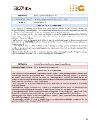 50
INSTITUCIÓN: Personería Distrital de Barranquilla
NOMBRE DE LA EXPERIENCIA: Aplicación de aprendizajes del Diplomado VBG/ESAP
MUNICIPIO Galapa (Atlántico)
DESCRIPCIÓN DE LA EXPERIENCIA
- La Personería ha trabajado con el apoyo de la Academia (ESAP (Escuela de Administración Pública) y la
Universidad Libre) en la sensibilización a funcionarias/os que atienden directamente los casos de género, haciendo
énfasis en los hombres, con el fin de que sean actores activos en la igualdad de género.
- Con el propósito de articular este trabajo con diversas entidades, ha logrado la participación de la Policía
Nacional, la Fiscalía, el Instituto de Medicina Legal y Ciencias Forenses, la Red de Mujeres, la Gobernación del
Atlántico y diversos periodistas.
- La Personería innovó con la creación de la Oficina de Atención en Violencia Basada en Género, tomando como
referencia la Ley 1257/2008 (sobre la no violencia contra las mujeres y herramientas para su aplicación e
implementación).
- Como factor de éxito se señala la alianza con la academia y la sinergia, apoyo y participación de diversas
entidades, que permitieron no solo su participación en la experiencia si no también la motivación para su réplica
en diversos escenarios.
- En cuanto a las dificultades, resalta el no mantener la continuidad del proceso y la necesidad de lograr un trabajo
articulado con otras entidades y con las redes comprometidas en esta temática.
INSTITUCIÓN: Instituto Nacional de Medicina Legal y Ciencias Forenses
NOMBRE DE LA EXPERIENCIA: Día de la no violencia contra la mujer
DESCRIPCIÓN DE LA EXPERIENCIA
- La Entidad ha participado en mesas para la prevención de la violencia contra la mujer junto a instituciones como
la Defensoría del Pueblo, la Secretaría de Salud y el Instituto Colombiano de Bienestar Familiar - ICBF. Durante
estas mesas el Instituto da a conocer el plan que se aplica internamente para el fomento de buenas prácticas en
la atención y sensibilización a funcionarias/os; así como también el plan de actividades de sensibilización para la
buena atención, adecuado trato y atención diferencial.
- En la experiencia han participado otras entidades como la Gobernación del Atlántico, la Alcaldía de Barranquilla
y la Policía Nacional.
- Como aporte al Instituto, a través del Punto Focal de Género, establecido desde el 2014 se han realizado acciones
que han permitido iniciar una transformación en la atención del instituto para que sea diferencial.
- Se destaca la asistencia del Instituto a las diferentes actividades dado su interés en el tema y a la organización de
la atención misional, sin embargo, se resalta que es necesario fomentar la participación de los hombres.
- Como proyección se propone ampliar cobertura del Punto Focal en la región, incluyendo la atención a población
inmersa (indígenas y personas con discapacidad).
- En cuanto a los resultados del evento se realizó un informe con evidencias fotográficas y se entregaron a las y los
participantes botones con frases como “No + Violencia”.
 