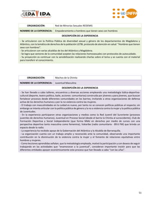 51
ORGANIZACIÓN: Red de Minorías Sexuales REDEMIS
NOMBRE DE LA EXPERIENCIA: Empoderamiento a hombres que tienen sexo con hombres
DESCRIPCIÓN DE LA EXPERIENCIA
- Se articularon con la Política Pública de diversidad sexual y género de los departamentos de Magdalena y
Atlántico, con la temática de derechos de la población LGTBI, protocolo de atención en salud “Hombres que tienen
sexo con hombres”.
- Se articularon con varias alcaldías de los del Atlántico y Magdalena.
- Se logra que sectores de la comunidad acepten las relaciones homosexuales con protocolos de autocuidado.
- Su proyección es continuar con la sensibilización realizando charlas sobre el tema y se cuenta con el material
para transferir el conocimiento.
ORGANIZACIÓN: Machos de la Chinita
NOMBRE DE LA EXPERIENCIA: Juventud Masculina
DESCRIPCIÓN DE LA EXPERIENCIA
- Se han llevado a cabo talleres, encuentros y diversas acciones empleando una metodología lúdica-deportiva-
cultural (deporte, teatro político, baile, acciones comunitarias) construida por jóvenes y para jóvenes, que buscan
fortalecer procesos desde diferentes comunidades en los barrios; invitando a otras organizaciones de defensa
activa de los derechos humanos y por la no violencia contra las mujeres.
- El trabajo con masculinidades en la cuidad es nuevo, por tanto no se conocen políticas públicas al respecto; sin
embargo se intenta articular con la política pública de género y la no a violencia contra la mujer y la política pública
de Juventudes.
- En la experiencia participaron otras organizaciones y medios como la Red Juvenil del Suroriente (procesos
juveniles de derechos humanos), Juventud en Proceso Social (desde el barrio la Chinita al suroccidente), Club de
Formación Deportiva y Social Independiente (que forma NNAJ en derechos por medio de cursos con una
perspectiva deportiva tanto masculina como femenina); Vokaribe (radio comunitaria - 89.6 FM) que brinda un
espacio desde la radio.
- La experiencia ha recibido apoyo de la Gobernación del Atlántico y la Alcaldía de Barranquilla.
- La organización cuenta con un trabajo amplio y reconocido ante la comunidad, observando una importante
contribución en la disminución de la violencia contra la mujer y el fomento de relaciones equitativas entre
hombres y mujeres.
- Como lecciones aprendidas señalan, que la metodología empleada, motivó la participación y con deseos de seguir
trabajando en las actividades que “enamoraran a la juventud”, consideran importante insistir para que las
diferentes entidades apoyen económicamente este proceso que han llevado a cabo “con las uñas”.
 