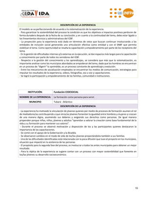 55
DESCRIPCIÓN DE LA EXPERIENCIA
El modelo se va perfeccionando de acuerdo a la sistematización de la experiencia.
- Para garantizar la sostenibilidad del proceso la condición es que los objetivos e impactos positivos perduren de
forma duradera después de la fecha de su conclusión; y en cuanto a la continuidad del tema, debe estar ligado a
los lineamientos técnicos y administrativos del ICBF.
- La proyección para la experiencia está dada en términos de retos que buscan continuar involucrando a las
entidades de inclusión social generando una articulación efectiva como entidad y con el SNBF que permita
visibilizar el tema. Como oportunidad se resalta la capacitación y empoderamiento por parte de los receptores del
tema.
- En la gestión de dificultades internas y/o externas en la ejecución, se dan espacios más largos para la capacitación
y conocimiento por parte de todos los servidores del ICBF.
- Respecto a la gestión del conocimiento y los aprendizajes, se considera que más que la sistematización, es
importante analizar como los municipios abordados se empoderan del tema, dado que los hombres se encuentran
en un proceso de “digerir” lo aprendido, es un proceso constante de aprendizaje y evolución.
- Entre los mecanismos de socialización empleados se encuentran los medios de comunicación, estrategias para
impulsar los resultados de la experiencia, videos, fotografías, voz a voz y capacitaciones.
- Se logró la participación y empoderamiento de las familias, comunidad e instituciones.
INSTITUCIÓN: Fundación CEDESOCIAL
NOMBRE DE LA EXPERIENCIA: La formación como persona para servir.
MUNICIPIO Tubará - Atlántico
DESCRIPCIÓN DE LA EXPERIENCIA
- La experiencia ha motivado la vinculación de jóvenes quienes por medio de procesos de formación asumen el rol
de mediadores/as contribuyendo a que otros/as jóvenes fomenten la igualdad entre hombres y mujeres y crezcan
de una manera digna, asumiendo sus deberes y exigiendo sus derechos como personas. De igual manera
propenden porque niñas, niños, jóvenes y adultos “aprendan a valorar la creación como base fundamental de la
vida y su formación para mantener sus valores”.
- Durante el proceso se observó motivación y disposición de los y las participantes quienes destacaron la
importancia de las capacitaciones.
- Se contó con el apoyo de la Gobernación y la Alcaldía.
- Se observaron cambios en el modo de vida de los/las jóvenes proyectándolos también a sus familias.
- Una de las dificultades identificadas está relacionada con la poca difusión que tuvo el proyecto en los municipios,
situación que impactó en la asistencia de las personas
- El propósito para la segunda fase del proceso, es involucrar a todos los entes municipales para obtener un mejor
resultado.
- Para la réplica de la experiencia se sugiere contar con un proceso con mayor sostenibilidad que fomente en
los/las jóvenes su desarrollo socioeconómico.
 