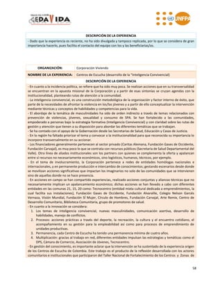 58
DESCRIPCIÓN DE LA EXPERIENCIA
- Dado que la experiencia es reciente, no ha sido divulgada y tampoco replicada, por lo que se considera de gran
importancia hacerlo, pues facilita el contacto del equipo con los y las beneficiarias/os.
ORGANIZACIÓN: Corporación Viviendo
NOMBRE DE LA EXPERIENCIA: Centros de Escucha (desarrollo de la “Inteligencia Convivencial)
DESCRIPCIÓN DE LA EXPERIENCIA
- En cuanto a la incidencia política, se refiere que ha sido muy poca. Se realizan acciones que en su transversalidad
se encuentran en la apuesta misional de la Corporación y a partir de esas sintonías se cruzan agendas con la
institucionalidad, planteando rutas de atención a la comunidad.
- La inteligencia convivencial, es una construcción metodológica de la organización y factor interno de éxito, que
parte de la necesidades de afrontar la violencia en los/las jóvenes y a partir de ello conceptualizar la intervención
mediante técnicas y conceptos de habilidades y competencias para la vida.
- El abordaje de la temática de masculinidades ha sido de orden indirecto a través de temas relacionados con
prevención de violencias, jóvenes, sexualidad y consumo de SPA. Se han fortalecido a las comunidades,
empoderado a personas bajo la estrategia formativa (Inteligencia Convivencial) y con claridad sobre las rutas de
gestión y atención que tienen a su disposición para abordar las diferentes temáticas que se trabajan.
- Se ha contado con el apoyo de la Gobernación desde las Secretarias de Salud, Educación y Casas de Justicia.
- En la región ha faltado priorizar el tema y convocar a la institucionalidad para que reconocida su importancia lo
incorpore transversalmente en su accionar.
- Los financiadores generalmente pertenecen al sector privado (Caritas Alemana, Fundación Gases de Occidente,
Fundación Carvajal), es muy poco lo que se contrata con recursos públicos (Secretaria de Salud Departamental del
Valle). Otra línea de aliados institucionales son los partners con quienes se complementa la oferta y apalancan
entre sí recursos no necesariamente económicos, sino logísticos, humanos, técnicos, por ejemplo.
- En el tema de involucramiento, la Corporación pertenece a redes de entidades homólogas nacionales e
internacionales, y en permanente producción e intercambio de conocimientos; gestando escenarios desde donde
se movilizan acciones significativas que impactan los imaginarios no solo de las comunidades que se intervienen
sino de aquellas donde no se hace presencia.
- En acciones en campo se han compartido experiencias, realizado acciones conjuntas y alianzas técnicas que no
necesariamente implican un apalancamiento económico; dichas acciones se han llevado a cabo con diferentes
entidades en las comunas 21, 15, 20 como: Tecnocentro (entidad mixta cultural dedicada a emprendimientos, la
cual facilita sus instalaciones), Fundación Gases de Occidente, Fundación Alvaralile, Colegio Nelson Garcés
Vernaza, Visión Mundial, Fundación SÍ Mujer, Círculo de Hombres, Fundación Carvajal, Arte Remix, Centro de
Desarrollo Comunitario, Biblioteca Comunitaria, grupo de promotores de salud.
- En cuanto a la innovación se considera:
1. Los temas de inteligencia convivencial, nuevas masculinidades, comunicación asertiva, desarrollo de
habilidades, manejo de conflictos.
2. Procesos: acciones prácticas a través del deporte, la recreación, la cultura y el encuentro cotidiano, el
acompañamiento en su gestión para la empleabilidad así como para procesos de emprendimiento de
unidades productivas.
3. Permanencia, cada Centro de Escucha ha tenido una permanencia mínima de cuatro años.
4. Multiplicación: gracias al trabajo en red, diferentes entidades impulsan las estrategias y temáticas como el
DPS, Cámara de Comercio, Asociación de Jóvenes, Tecnocentro.
- En gestión del conocimiento, es importante aclarar que la intervención se ha sustentado de la experiencia origen
de los Centros de Escucha de Colombia. Este trabajo es el producto de la reflexión desarrollada con los actores
comunitarios e institucionales que participaron del Taller Nacional de Fortalecimiento de los Centros y Zonas de
 