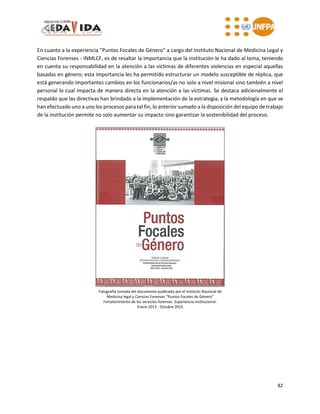82
En cuanto a la experiencia “Puntos Focales de Género” a cargo del Instituto Nacional de Medicina Legal y
Ciencias Forenses - INMLCF, es de resaltar la importancia que la institución le ha dado al tema, teniendo
en cuenta su responsabilidad en la atención a las víctimas de diferentes violencias en especial aquellas
basadas en género; esta importancia les ha permitido estructurar un modelo susceptible de réplica, que
está generando importantes cambios en los funcionarios/as no solo a nivel misional sino también a nivel
personal lo cual impacta de manera directa en la atención a las víctimas. Se destaca adicionalmente el
respaldo que las directivas han brindado a la implementación de la estrategia, y la metodología en que se
han efectuado uno a uno los procesos para tal fin, lo anterior sumado a la disposición del equipo de trabajo
de la institución permite no solo aumentar su impacto sino garantizar la sostenibilidad del proceso.
Fotografía tomada del documento publicado por el Instituto Nacional de
Medicina legal y Ciencias Forenses “Puntos Focales de Género”
Fortalecimiento de los servicios forenses. Experiencia institucional.
Enero 2013 - Octubre 2015
 