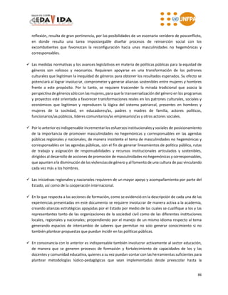 86
reflexión, resulta de gran pertinencia, por las posibilidades de un escenario venidero de posconflicto,
en donde resulta una tarea impostergable diseñar procesos de reinserción social con los
excombatientes que favorezcan la reconfiguración hacia unas masculinidades no hegemónicas y
corresponsables.
 Las medidas normativas y los avances legislativos en materia de políticas públicas para la equidad de
géneros son valiosos y necesarios. Requieren apoyarse en una transformación de los patrones
culturales que legitiman la inequidad de géneros para obtener los resultados esperados. Su efecto se
potenciará al lograr involucrar, comprometer y generar alianzas sostenibles entre mujeres y hombres
frente a este propósito. Por lo tanto, se requiere trascender la mirada tradicional que asocia la
perspectiva de géneros sólo con las mujeres, para que la transversalización del género en los programas
y proyectos esté orientada a favorecer transformaciones reales en los patrones culturales, sociales y
económicos que legitiman y reproducen la lógica del sistema patriarcal, presentes en hombres y
mujeres de la sociedad, en educadores/as, padres y madres de familia, actores políticos,
funcionarios/as públicos, líderes comunitarios/as empresarios/as y otros actores sociales.
 Por lo anterior es indispensable incrementar los esfuerzos institucionales y sociales de posicionamiento
de la importancia de promover masculinidades no hegemónicas y corresponsables en las agendas
públicas regionales y nacionales, de manera insistente el tema de masculinidades no hegemónicas y
corresponsables en las agendas públicas, con el fin de generar lineamientos de política pública, rutas
de trabajo y asignación de responsabilidades y recursos institucionales articulados y sostenibles,
dirigidos al desarrollo de acciones de promoción de masculinidades no hegemónicas y corresponsables,
que apunten a la disminución de las violencias de género y al fomento de una cultura de paz vinculando
cada vez más a los hombres.
 Las iniciativas regionales y nacionales requieren de un mayor apoyo y acompañamiento por parte del
Estado, así como de la cooperación internacional.
 En lo que respecta a las acciones de formación, como se evidenció en la descripción de cada una de las
experiencias presentadas en este documento se requiere involucrar de manera activa a la academia,
creando alianzas estratégicas apoyadas por el Estado por medio de las cuales se cualifique a los y las
representantes tanto de las organizaciones de la sociedad civil como de las diferentes instituciones
locales, regionales y nacionales; propendiendo por el manejo de un mismo idioma respecto al tema
generando espacios de intercambio de saberes que permitan no solo generar conocimiento si no
también plantear propuestas que puedan incidir en las políticas públicas.
 En consonancia con lo anterior es indispensable también involucrar activamente al sector educación,
de manera que se generen procesos de formación y fortalecimiento de capacidades de los y las
docentes y comunidad educativa, quienes a su vez puedan contar con las herramientas suficientes para
plantear metodologías lúdico-pedagógicas que sean implementadas desde preescolar hasta la
 