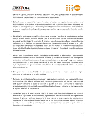 87
educación superior, vinculando de manera activa a los niños, niñas y adolescentes en la construcción y
fomento de las masculinidades no hegemónicas y corresponsables.
 De igual manera es necesaria la creación de políticas educativas que impulsen transformaciones en el
entorno escolar, desarrollando dinámicas institucionales que incorporen los procesos apropiados por
los y las docentes y por los y las estudiantes, generando proyectos educativos en cada institución sobre
el tema de masculinidades no hegemónicas y corresponsables y la prevención de las violencias basadas
en género.
 Paralelo a los procesos de formación, es importante fomentar y fortalecer el trabajo con las familias,
con las mujeres, con las personas mayores, con las organizaciones sociales y con la comunidad en
general, propendiendo por la generación de entornos protectores que contribuyan no solo al cambio
de las estructuras machistas, sino también a la construcción de nuevas formas de relación en las cuales
sea respetada la diferencia y diversidad del otro/a. De esta manera se podrá reforzar el trabajo que
desde la institución educativa se realice aumentando el impacto y fomentando el cambio social que
tanto se requiere.
 De otra parte en cuanto a las posibles medidas que propendan por la sostenibilidad y continuidad de
las experiencias identificadas, es fundamental fortalecer los procesos de sistematización, investigación,
evaluación y socialización permanente de experiencias, iniciativas, proyectos y/o programas sociales e
institucionales sobre el tema, de tal manera que se logre una mayor visibilización tanto local, como
regional y nacional, y se generen alianzas y movilización de recursos de diferente índole y proveniente
de diversos sectores.
 Se requiere mejorar la coordinación de acciones que podrían mostrar mejores resultados y lograr
posicionar las experiencias en la política pública.
 Fortalecer la articulación de las instituciones y organizaciones, con redes que trabajan el tema de
masculinidades, con el fin de aunar recursos y esfuerzos que viabilicen cada vez más cada iniciativa;
dado que en la mayoría de los casos estas solo se quedan en lo local y se requiere de procesos de
articulación con diferentes entidades para visibilizar el trabajo llevado a cabo en el territorio y aumentar
el impacto generado en la comunidad.
 Sumado a lo anterior se sugiere generar espacios de formación e intercambio de saberes que permitan
fortalecer las capacidades de instituciones y organizaciones sobre masculinidades no hegemónicas,
igualdad de género y violencia de género, de esta manera se crean espacios de actualización e
intercambio de saberes que permitirán conocer que se está realizando a nivel local, regional y nacional,
contribuyendo a su vez al mejoramiento de diversos procesos relacionados con las experiencias y con
las acciones de articulación.
 