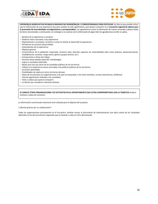92
EXPERIENCIA SIGNIFICATIVA EN MASCULINIDADES NO HEGEMÓNICAS Y CORRESPONSABLES PARA DESTACAR: (la idea es que puedan incluir
aquí la información de una experiencia que para ustedes ha sido significativa y que deseen compartir en el encuentro regional de saberes para
la promoción de masculinidades no hegemónicas y corresponsables). Les agradecemos incluir la información de manera resumida y abarcar todos
los ítems mencionados a continuación, sin embargo si no cuentan con la información de algún ítem les agradecemos escribir no aplica.
- Nombre de la experiencia a socializar
- Palabras claves asociadas a esa experiencia
- Departamento, municipios, territorio o zonas en donde se desarrolló la experiencia
- Periodo de las acciones desarrolladas
- Antecedentes de la experiencia
- Objetivo general
- Características de la población impactada, (número total, describir aspectos de vulnerabilidad tales como pobreza, desescolarización,
analfabetismo, cesantes, rango etario, género, grupos étnicos, etc.)
- Componentes o líneas de trabajo
- Acciones desarrolladas (describir metodología)
- Logros y resultados obtenidos
- Apoyo que tuvo por parte de las entidades públicas de los territorios
- Indique si la experiencia estuvo articulada a las políticas públicas de los territorios
- Lecciones aprendidas
- Posibilidades de réplica en otros territorios del país
- Datos de las personas y/u organizaciones a las que ha impactado, si los tiene (nombres, correos electrónicos, teléfonos)
- Tipo de seguimiento realizado a los resultados
- Fotos o videos que quieran compartir
- Lo demás que consideren relevante destacar
SI CONOCE OTRAS ORGANIZACIONES Y/O ACTIVISTAS EN SU DEPARTAMENTO QUE ESTEN COMPROMETIDAS CON LA TEMÁTICA (indicar
nombres y datos de contacto):
La información suministrada solamente será utilizada para el objetivo del proyecto.
¡¡ Muchas gracias por su colaboración!!
Todas las organizaciones participantes en el Encuentro, tendrán acceso al documento de sistematización que dará cuenta de los resultados
obtenidos en los dos encuentros regionales que se llevarán a cabo en Cali y Barranquilla.
 