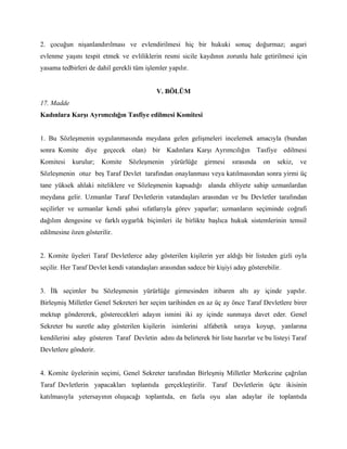 2. çocuğun nişanlandırılması ve evlendirilmesi hiç bir hukuki sonuç doğurmaz; asgari
evlenme yaşını tespit etmek ve evliliklerin resmi sicile kaydının zorunlu hale getirilmesi için
yasama tedbirleri de dahil gerekli tüm işlemler yapılır.


                                            V. BÖLÜM
17. Madde
Kadınlara Karşı Ayrımcılığın Tasfiye edilmesi Komitesi


1. Bu Sözleşmenin uygulanmasında meydana gelen gelişmeleri incelemek amacıyla (bundan
sonra Komite diye geçecek olan) bir Kadınlara Karşı Ayrımcılığın Tasfiye edilmesi
Komitesi    kurulur;   Komite    Sözleşmenin     yürürlüğe    girmesi   sırasında   on   sekiz,   ve
Sözleşmenin otuz beş Taraf Devlet tarafından onaylanması veya katılmasından sonra yirmi üç
tane yüksek ahlaki niteliklere ve Sözleşmenin kapsadığı alanda ehliyete sahip uzmanlardan
meydana gelir. Uzmanlar Taraf Devletlerin vatandaşları arasından ve bu Devletler tarafından
seçilirler ve uzmanlar kendi şahsi sıfatlarıyla görev yaparlar; uzmanların seçiminde coğrafi
dağılım dengesine ve farklı uygarlık biçimleri ile birlikte başlıca hukuk sistemlerinin temsil
edilmesine özen gösterilir.


2. Komite üyeleri Taraf Devletlerce aday gösterilen kişilerin yer aldığı bir listeden gizli oyla
seçilir. Her Taraf Devlet kendi vatandaşları arasından sadece bir kişiyi aday gösterebilir.


3. İlk seçimler bu Sözleşmenin yürürlüğe girmesinden itibaren altı ay içinde yapılır.
Birleşmiş Milletler Genel Sekreteri her seçim tarihinden en az üç ay önce Taraf Devletlere birer
mektup göndererek, gösterecekleri adayın ismini iki ay içinde sunmaya davet eder. Genel
Sekreter bu suretle aday gösterilen kişilerin isimlerini alfabetik sıraya koyup, yanlarına
kendilerini aday gösteren Taraf Devletin adını da belirterek bir liste hazırlar ve bu listeyi Taraf
Devletlere gönderir.


4. Komite üyelerinin seçimi, Genel Sekreter tarafından Birleşmiş Milletler Merkezine çağrılan
Taraf Devletlerin yapacakları toplantıda gerçekleştirilir. Taraf Devletlerin üçte ikisinin
katılmasıyla yetersayının oluşacağı toplantıda, en fazla oyu alan adaylar ile toplantıda
 