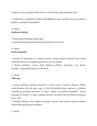 b) Bundan sonra en azından her dört yılda bir ve Komite talep ettiği zamanlarda verilir.


2. Raporlarda bu Sözleşmeden doğan yükümlülüklerin yerine getirilme derecesini etkileyen
faktörler ve güçlükler de belirtilebilir.


19. Madde
Komitenin Içtüzüğü


1. Komite kendi içtüzüğünü kendisi yapar.
2. Komitede çalışacak görevlileri Komite iki yıllık bir süre için seçer.


20. Madde
Komite toplantıları


1. Komite, bu Sözleşmenin 18. maddesi uyarınca sunulan raporları incelemek üzere normal
olarak yılda bir kere ve iki haftayı aşmayacak bir süre için toplanır.
2. Komite toplantıları normal olarak Birleşmiş Milletler Merkezinde veya Komite
tarafından uygun görülen başka bir yerde yapılır.


21. Madde
Yıllık rapor


1. Komite faaliyetleri hakkında Ekonomik ve Sosyal Konsey vasıtasıyla Birleşmiş Miletler
Genel Kuruluna yıllık bir rapor sunar ve Taraf Devletlerden aldığı raporların ve bilgilerin
incelenmesine dayanarak önerilerde ve genel nitelikte tavsiyelerde bulunabilir. Komite
raporunda bu öneriler ve genel nitelikteki tavsiyeler ile birlikte Taraf Devletlerin yorumlarına
da yer verilir.
2. Birleşmiş Milletler Genel Sekreteri Komitenin raporunu bilgi edinmesi amacıyla Kadının
Statüsü hakkındaki Komisyona gönderir.


22. Madde
 