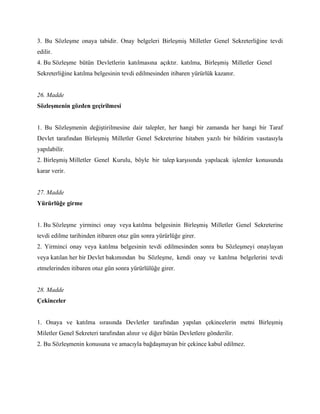 3. Bu Sözleşme onaya tabidir. Onay belgeleri Birleşmiş Milletler Genel Sekreterliğine tevdi
edilir.
4. Bu Sözleşme bütün Devletlerin katılmasına açıktır. katılma, Birleşmiş Milletler Genel
Sekreterliğine katılma belgesinin tevdi edilmesinden itibaren yürürlük kazanır.


26. Madde
Sözleşmenin gözden geçirilmesi


1. Bu Sözleşmenin değiştirilmesine dair talepler, her hangi bir zamanda her hangi bir Taraf
Devlet tarafından Birleşmiş Milletler Genel Sekreterine hitaben yazılı bir bildirim vasıtasıyla
yapılabilir.
2. Birleşmiş Milletler Genel Kurulu, böyle bir talep karşısında yapılacak işlemler konusunda
karar verir.


27. Madde
Yürürlüğe girme


1. Bu Sözleşme yirminci onay veya katılma belgesinin Birleşmiş Milletler Genel Sekreterine
tevdi edilme tarihinden itibaren otuz gün sonra yürürlüğe girer.
2. Yirminci onay veya katılma belgesinin tevdi edilmesinden sonra bu Sözleşmeyi onaylayan
veya katılan her bir Devlet bakımından bu Sözleşme, kendi onay ve katılma belgelerini tevdi
etmelerinden itibaren otuz gün sonra yürürlülüğe girer.


28. Madde
Çekinceler


1. Onaya ve katılma sırasında Devletler tarafından yapılan çekincelerin metni Birleşmiş
Miletler Genel Sekreteri tarafından alınır ve diğer bütün Devletlere gönderilir.
2. Bu Sözleşmenin konusuna ve amacıyla bağdaşmayan bir çekince kabul edilmez.
 