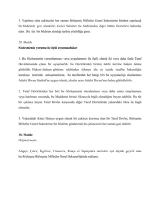 3. Yapılmış olan çekinceler her zaman Birleşmiş Milletler Genel Sekreterine hitaben yapılacak
bir bildirimle geri alınabilir; Genel Sekreter bu bildirimden diğer bütün Devletleri haberdar
eder. Bu tür bir bildirim alındığı tarihte yürürlüğe girer.


29. Madde
Sözleşmenin yorumu ile ilgili uyuşmazlıklar


1. Bu Sözleşmenin yorumlanması veya uygulanması ile ilgili olarak iki veya daha fazla Taraf
Devletarasında çıkan bir uyuşmazlık, bu Devletlerden birinin talebi üzerine hakem önüne
götürülür. Hakem önünen götürme talebinden itibaren altı ay içinde taraflar hakemliğin
kuruluşu üzerinde anlaşamazlarsa, bu taraflardan her hangi biri bu uyuşmazlığı uluslararası
Adalet Divanı Statüsü'ne uygun olarak, uluslar arası Adalet Divanı'nın önüne götürülebilir.


2. Taraf Devletlerden her biri bu Sözleşmenin imzalanması veya daha sonra onaylanması
veya katılması sırasında, bu Maddenin birinci fıkrasıyla bağlı olmadığını beyan edebilir. Bu tür
bir çekince koyan Taraf Devlet karşısında diğer Taraf Devletlerde yukarıdaki fıkra ile bağlı
olmazlar.


3. Yukarıdaki ikinci fıkraya uygun olarak bir çekince koymuş olan bir Taraf Devlet, Birleşmiş
Milletler Genel Sekreterine bir bildirim göndererek bu çekincesini her zaman geri alabilir.


30. Madde
Orijinal metin


Arapça, Çince, İngilizce, Fransızca, Rusça ve İspanyolca metinleri eşit ölçüde geçerli olan
bu Sözleşme Birleşmiş Milletler Genel Sekreterliğinde saklanır.
 