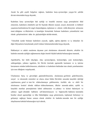 Ancak bu gibi çeşitli belgelere rağmen, kadınlara karşı ayrımcılığın yaygın bir şekilde
devam etmesinden kaygı duyarak,


Kadınlara karşı ayrımcılığın hak eşitliği ve insanlık onuruna saygı prensiplerini ihlal
etmesinin, kadınların erkeklerle eşit bir biçimde ülkenin siyasal, sosyal, ekonomik ve kültürel
yaşamına katılmalarına bir engel oluşturduğunu, toplumun ve ailenin refah düzeyinin artmasına
mani olduğunu ve ülkelerinin ve insanlığın hizmetinde bulunan kadınların yeteneklerini tam
olarak geliştirmelerini daha da güçleştirdiğini akılda tutarak,


Yoksulluk içinde bulunan kadınların yiyecek, sağlık, eğitim, öğretim ve iş imkanları ile
diğer ihtiyaçlarını karşılamada yeterli imkanı bulamamalarından kaygı duyarak,


Hakkaniyet ve adalet esaslarına dayanan yeni uluslararası ekonomik düzenin, erkekler ile
kadınlar arasında eşitliğin sağlanmasına doğru önemli ölçüde katkıda bulunacağına inanarak,


Apartheid'in, her türlü ırkçılığın, ırkçı ayrımcılığının, koloniciliğin, yeni koloniciliğin,
saldırganlığın, yabancı işgalinin, bir Devlet üzerinde egemenlik kurmanın ve iç işlerine
karışmanın ortadan kaldırılmasının, erkeklerin ve kadınların haklardan tam olarak yararlanmaları
için esas olduğunu vurgulayarak,


Uluslararası barış ve güvenliğin güçlendirilmesinin, uluslararası gerilimin giderilmesinin,
sosyal   ve ekonomik sistemleri ne olursa olsun bütün Devletler arasında karşılıklı işbirliği
yapılmasının, genel ve tam bir silahsızlanmaya gidilmesinin, özelikle sıkı ve etkili bir
uluslararası kontrol altında nükleer silahsızlanmanın, ülkeler arasında adalet, eşitlik ve
karşılıklı menfaat prensiplerinin kabul edilmesinin ve yabancı ve koloni hakimiyeti ve
yabancı işgali altındaki halkların self-determinasyon ve bağımsızlık haklarını tanımakla
beraber ulusal egemenliğe ve ülke bütünlüğüne saygı göstermenin, toplumsal ilerlemeyi ve
gelişmeyi sağlayıp bunun sonucu olarak erkekler ile kadınlar arasında tam bir eşitliğe
ulaşılmasına katkıda bulunacağını teyit ederek,
 