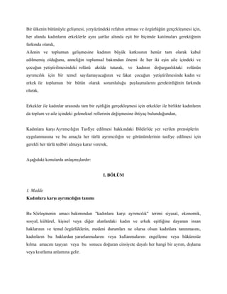 Bir ülkenin bütünüyle gelişmesi, yeryüzündeki refahın artması ve özgürlüğün gerçekleşmesi için,
her alanda kadınların erkeklerle aynı şartlar altında eşit bir biçimde katılmaları gerektiğinin
farkında olarak,
Ailenin ve toplumun gelişmesine kadının büyük katkısının henüz tam olarak kabul
edilmemiş olduğunu, anneliğin toplumsal bakımdan önemi ile her iki eşin aile içindeki ve
çocuğun yetiştirilmesindeki rolünü akılda tutarak, ve kadının doğurganlıktaki rolünün
ayrımcılık için bir temel sayılamayacağının ve fakat çocuğun yetiştirilmesinde kadın ve
erkek ile toplumun bir bütün olarak sorumluluğu paylaşmalarını gerektirdiğinin farkında
olarak,


Erkekler ile kadınlar arasında tam bir eşitliğin gerçekleşmesi için erkekler ile birlikte kadınların
da toplum ve aile içindeki geleneksel rollerinin değişmesine ihtiyaç bulunduğundan,


Kadınlara karşı Ayrımcılığın Tasfiye edilmesi hakkındaki Bildiri'de yer verilen prensiplerin
uygulanmasına ve bu amaçla her türlü ayrımcılığın ve görünümlerinin tasfiye edilmesi için
gerekli her türlü tedbiri almaya karar vererek,


Aşağıdaki konularda anlaşmışlardır:


                                            I. BÖLÜM


1. Madde
Kadınlara karşı ayrımcılığın tanımı


Bu Sözleşmenin amacı bakımından "kadınlara karşı ayrımcılık" terimi siyasal, ekonomik,
sosyal, kültürel, kişisel veya diğer alanlardaki kadın ve erkek eşitliğine dayanan insan
haklarının ve temel özgürlüklerin, medeni durumları ne olursa olsun kadınlara tanınmasını,
kadınların bu haklardan yararlanmalarını veya kullanmalarını engelleme veya hükümsüz
kılma amacını taşıyan veya bu sonucu doğuran cinsiyete dayalı her hangi bir ayrım, dışlama
veya kısıtlama anlamına gelir.
 