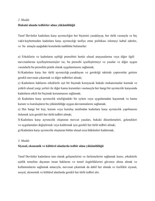 2. Madde
Hukuki alanda tedbirler alma yükümlülüğü


Taraf Devletler kadınlara karşı ayrımcılığın her biçimini yasaklayıp, her türlü vasıtayla ve hiç
vakit kaybetmeden kadınlara karşı ayrımcılığı tasfiye etme politikası izlemeyi kabul ederler,
ve bu amaçla aşağıdaki konularda taahhütte bulunurlar:


a) Erkeklerin ve kadınların eşitliği prensibini henüz ulusal anayasalarına veya diğer ilgili
mevzuatlarına içselleştirmemişler ise, bu prensibi içselleştirmeyi ve yasalar ve diğer uygun
vasıtalarla bu prensibin pratik olarak uygulanmasını sağlamak;
b) Kadınlara karşı her türlü ayrımcılığı yasaklayan ve gerektiği taktirde yaptırımlar getiren
gerekli mevzuatı çıkarmak ve diğer tedbirleri almak;
c) Kadınların haklarını erkeklerle eşit bir biçimde koruyacak hukuki mekanizmalar kurmak ve
yetkili ulusal yargı yerleri ile diğer kamu kurumları vasıtasıyla her hangi bir ayrımcılık karşısında
kadınların etkili bir biçimde korunmasını sağlamak;
d) Kadınlara karşı ayrımcılık niteliğindeki bir eylem veya uygulamadan kaçınmak ve kamu
kurum ve kuruluşların bu yükümlülüğe uygun davranmalarını sağlamak;
e) Her hangi bir kişi, kurum veya kuruluş tarafından kadınlara karşı ayrımcılık yapılmasını
önlemek için gerekli her türlü tedbiri almak;
f) Kadınlara karşı ayrımcılık oluşturan mevcut yasaları, hukuki düzenlemeleri, gelenekleri
ve uygulamaları değiştirmek veya kaldırmak için gerekli her türlü tedbiri almak;
g) Kadınlara karşı ayrımcılık oluşturan bütün ulusal ceza hükümleri kaldırmak;


3. Madde
Siyasal, ekonomik ve kültürel alanlarda tedbir alma yükümlülüğü


Taraf Devletler kadınların tam olarak gelişmelerini ve ilerlemelerini sağlamak üzere, erkeklerle
eşitlik temeline dayanan insan haklarını ve temel özgürlüklerini güvence altına almak ve
kullanmalarını sağlamak amacıyla, mevzuat çıkarmak da dahil her alanda ve özellikle siyasal,
sosyal, ekonomik ve kültürel alanlarda gerekli her türlü tedbiri alır.
 