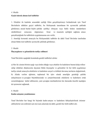 4. Madde
Geçici olarak alınan özel tedbirler


1. Erkekler ile kadınlar arasındaki eşitliği fiilen gerçekleştirmeyi hızlandırmak için Taraf
Devletlerin aldıkları geçici tedbirler, bu Sözleşmede tanımlanan bir ayrımcılık şeklinde
görülemez; ancak bunlar hiçbir şekilde eşitlikçi olmayan veya farklı türden standartların
sürdürülmesi     sonucunu      doğuramaz;       fırsat   ve muamele eşitliğini sağlama amacı
gerçekleştiğinde bu tedbirlerin uygulanmasına son verilir.
2. Anneliği korumak amacıyla bu Sözleşmedeki tedbirler de dahil Taraf Devletler tarafından
alınan bütün özel tedbirler ayrımcılık şeklinde görülemez.


5. Madde
Önyargıların ve geleneklerin tasfiye edilmesi


Taraf Devletler aşağıdaki konularda gerekli tedbirleri alırlar:


a) Her iki cinsten birinin aşağı veya üstün olduğu veya erkekler ile kadınların basma kalıp rollere
sahip oldukları düşüncesine dayanan bütün önyargılar ve gelenekler ile her türlü uygulamayı
tasfiye etmek amacıyla erkeklerin ve kadınların sosyal ve kültürel davranış tarzlarını değiştirmek;
b) Ailede verilen eğitimin, toplumsal bir işlev olarak anneliğin gerektiği şekilde
anlaşılmasını ve çocuğun büyütülmesinde ve yetiştirilmesinde erkeklerin ve kadınların ortak
sorumluluğunun kabul edilmesini, yani çocuğun menfaatlerinin her durumda öncelik taşıdığını
de içermesini sağlamak.


6. Madde
Kadın satışının yasaklanması


Taraf Devletler her hangi bir biçimde kadın satışını ve kadınların fahişeleştirilerek istismar
edilmelerini son erdirmek için mevzuat çıkarmak da dahil, gerekli her türlü tedbiri alır.
 