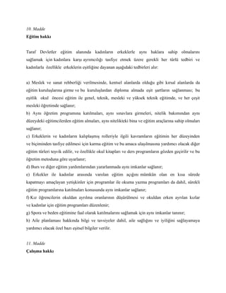 10. Madde
Eğitim hakkı


Taraf Devletler eğitim alanında kadınların erkeklerle aynı haklara sahip olmalarını
sağlamak için kadınlara karşı ayrımcılığı tasfiye etmek üzere gerekli her türlü tedbiri ve
kadınlarla özellikle erkeklerin eşitliğine dayanan aşağıdaki tedbirleri alır:


a) Meslek ve sanat rehberliği verilmesinde, kentsel alanlarda olduğu gibi kırsal alanlarda da
eğitim kuruluşlarına girme ve bu kuruluşlardan diploma almada eşit şartların sağlanması; bu
eşitlik okul öncesi eğitim ile genel, teknik, mesleki ve yüksek teknik eğitimde, ve her çeşit
mesleki öğretimde sağlanır;
b) Aynı öğretim programına katılmaları, aynı sınavlara girmeleri, nitelik bakımından aynı
düzeydeki eğitimcilerden eğitim almaları, aynı nitelikteki bina ve eğitim araçlarına sahip olmaları
sağlanır;
c) Erkeklerin ve kadınların kalıplaşmış rolleriyle ilgili kavramların eğitimin her düzeyinden
ve biçiminden tasfiye edilmesi için karma eğitim ve bu amaca ulaşılmasına yardımcı olacak diğer
eğitim türleri teşvik edilir, ve özellikle okul kitapları ve ders programların gözden geçirilir ve bu
öğretim metoduna göre uyarlanır;
d) Burs ve diğer eğitim yardımlarından yararlanmada aynı imkanlar sağlanır;
e) Erkekler ile kadınlar arasında varolan eğitim açığını mümkün olan en kısa sürede
kapatmayı amaçlayan yetişkinler için programlar ile okuma yazma programları da dahil, sürekli
eğitim programlarına katılmaları konusunda aynı imkanlar sağlanır;
f) Kız öğrencilerin okuldan ayrılma oranlarının düşürülmesi ve okuldan erken ayrılan kızlar
ve kadınlar için eğitim programları düzenlenir;
g) Spora ve beden eğitimine faal olarak katılmalarını sağlamak için aynı imkanlar tanınır;
h) Aile planlaması hakkında bilgi ve tavsiyeler dahil, aile sağlığını ve iyiliğini sağlayamaya
yardımcı olacak özel bazı eşitsel bilgiler verilir.


11. Madde
Çalışma hakkı
 