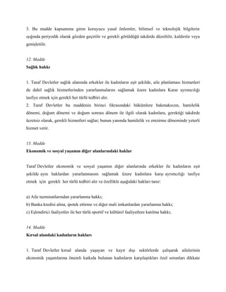 3. Bu madde kapsamına giren koruyucu yasal önlemler, bilimsel ve teknolojik bilgilerin
ışığında periyodik olarak gözden geçirilir ve gerekli görüldüğü takdirde düzeltilir, kaldırılır veya
genişletilir.


12. Madde
Sağlık hakkı


1. Taraf Devletler sağlık alanında erkekler ile kadınların eşit şekilde, aile planlaması hizmetleri
de dahil sağlık hizmetlerinden yararlanmalarını sağlamak üzere kadınlara Karar ayrımcılığı
tasfiye etmek için gerekli her türlü tedbiri alır.
2. Taraf Devletler bu maddenin birinci fıkrasındaki hükümlere bakmaksızın, hamilelik
dönemi, doğum dönemi ve doğum sonrası dönem ile ilgili olarak kadınlara, gerektiği takdirde
ücretsiz olarak, gerekli hizmetleri sağlar; bunun yanında hamilelik ve emzirme döneminde yeterli
hizmet verir.


13. Madde
Ekonomik ve sosyal yaşamın diğer alanlarındaki haklar


Taraf Devletler ekonomik ve sosyal yaşamın diğer alanlarında erkekler ile kadınların eşit
şekilde aynı haklardan yararlanmasını sağlamak üzere kadınlara karşı ayrımcılığı tasfiye
etmek için gerekli her türlü tedbiri alır ve özellikle aşağıdaki hakları tanır:


a) Aile tazminatlarından yararlanma hakkı;
b) Banka kredisi alma, ipotek ettirme ve diğer mali imkanlardan yararlanma hakkı;
c) Eşlendirici faaliyetler ile her türlü sportif ve kültürel faaliyetlere katılma hakkı;


14. Madde
Kırsal alandaki kadınların hakları


1. Taraf Devletler kırsal alanda yaşayan ve kayıt dışı sektörlerde çalışarak ailelerinin
ekonomik yaşamlarına önemli katkıda bulunan kadınların karşılaştıkları özel sorunları dikkate
 