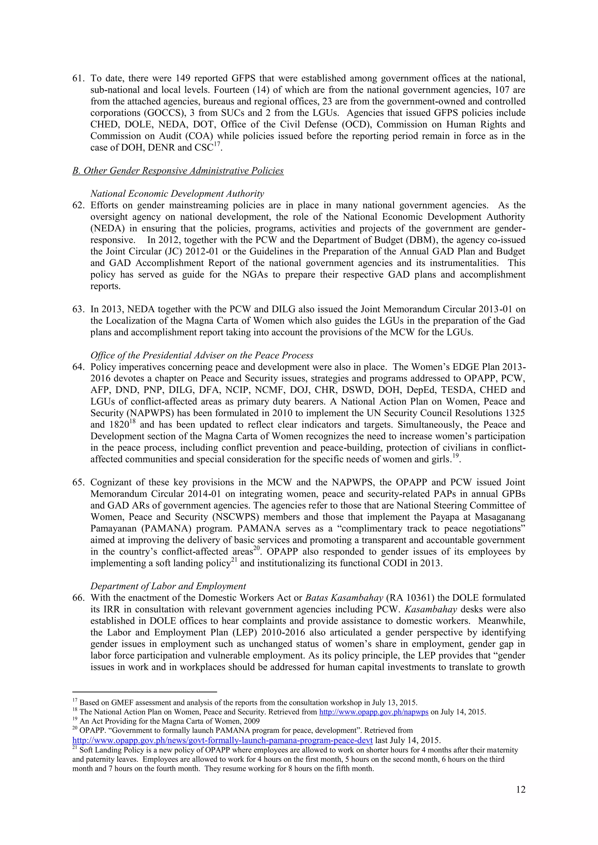12
61. To date, there were 149 reported GFPS that were established among government offices at the national,
sub-national and local levels. Fourteen (14) of which are from the national government agencies, 107 are
from the attached agencies, bureaus and regional offices, 23 are from the government-owned and controlled
corporations (GOCCS), 3 from SUCs and 2 from the LGUs. Agencies that issued GFPS policies include
CHED, DOLE, NEDA, DOT, Office of the Civil Defense (OCD), Commission on Human Rights and
Commission on Audit (COA) while policies issued before the reporting period remain in force as in the
case of DOH, DENR and CSC17
.
B. Other Gender Responsive Administrative Policies
National Economic Development Authority
62. Efforts on gender mainstreaming policies are in place in many national government agencies. As the
oversight agency on national development, the role of the National Economic Development Authority
(NEDA) in ensuring that the policies, programs, activities and projects of the government are gender-
responsive. In 2012, together with the PCW and the Department of Budget (DBM), the agency co-issued
the Joint Circular (JC) 2012-01 or the Guidelines in the Preparation of the Annual GAD Plan and Budget
and GAD Accomplishment Report of the national government agencies and its instrumentalities. This
policy has served as guide for the NGAs to prepare their respective GAD plans and accomplishment
reports.
63. In 2013, NEDA together with the PCW and DILG also issued the Joint Memorandum Circular 2013-01 on
the Localization of the Magna Carta of Women which also guides the LGUs in the preparation of the Gad
plans and accomplishment report taking into account the provisions of the MCW for the LGUs.
Office of the Presidential Adviser on the Peace Process
64. Policy imperatives concerning peace and development were also in place. The Women’s EDGE Plan 2013-
2016 devotes a chapter on Peace and Security issues, strategies and programs addressed to OPAPP, PCW,
AFP, DND, PNP, DILG, DFA, NCIP, NCMF, DOJ, CHR, DSWD, DOH, DepEd, TESDA, CHED and
LGUs of conflict-affected areas as primary duty bearers. A National Action Plan on Women, Peace and
Security (NAPWPS) has been formulated in 2010 to implement the UN Security Council Resolutions 1325
and 182018
and has been updated to reflect clear indicators and targets. Simultaneously, the Peace and
Development section of the Magna Carta of Women recognizes the need to increase women’s participation
in the peace process, including conflict prevention and peace-building, protection of civilians in conflict-
affected communities and special consideration for the specific needs of women and girls.19
.
65. Cognizant of these key provisions in the MCW and the NAPWPS, the OPAPP and PCW issued Joint
Memorandum Circular 2014-01 on integrating women, peace and security-related PAPs in annual GPBs
and GAD ARs of government agencies. The agencies refer to those that are National Steering Committee of
Women, Peace and Security (NSCWPS) members and those that implement the Payapa at Masaganang
Pamayanan (PAMANA) program. PAMANA serves as a “complimentary track to peace negotiations”
aimed at improving the delivery of basic services and promoting a transparent and accountable government
in the country’s conflict-affected areas20
. OPAPP also responded to gender issues of its employees by
implementing a soft landing policy21
and institutionalizing its functional CODI in 2013.
Department of Labor and Employment
66. With the enactment of the Domestic Workers Act or Batas Kasambahay (RA 10361) the DOLE formulated
its IRR in consultation with relevant government agencies including PCW. Kasambahay desks were also
established in DOLE offices to hear complaints and provide assistance to domestic workers. Meanwhile,
the Labor and Employment Plan (LEP) 2010-2016 also articulated a gender perspective by identifying
gender issues in employment such as unchanged status of women’s share in employment, gender gap in
labor force participation and vulnerable employment. As its policy principle, the LEP provides that “gender
issues in work and in workplaces should be addressed for human capital investments to translate to growth
17
Based on GMEF assessment and analysis of the reports from the consultation workshop in July 13, 2015.
18
The National Action Plan on Women, Peace and Security. Retrieved from http://www.opapp.gov.ph/napwps on July 14, 2015.
19
An Act Providing for the Magna Carta of Women, 2009
20
OPAPP. “Government to formally launch PAMANA program for peace, development”. Retrieved from
http://www.opapp.gov.ph/news/govt-formally-launch-pamana-program-peace-devt last July 14, 2015.
21
Soft Landing Policy is a new policy of OPAPP where employees are allowed to work on shorter hours for 4 months after their maternity
and paternity leaves. Employees are allowed to work for 4 hours on the first month, 5 hours on the second month, 6 hours on the third
month and 7 hours on the fourth month. They resume working for 8 hours on the fifth month.
 