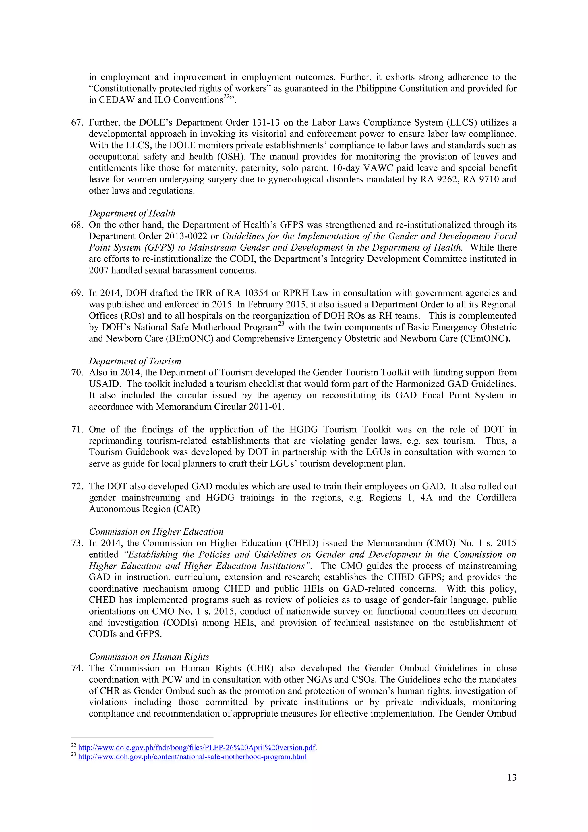 13
in employment and improvement in employment outcomes. Further, it exhorts strong adherence to the
“Constitutionally protected rights of workers” as guaranteed in the Philippine Constitution and provided for
in CEDAW and ILO Conventions22
”.
67. Further, the DOLE’s Department Order 131-13 on the Labor Laws Compliance System (LLCS) utilizes a
developmental approach in invoking its visitorial and enforcement power to ensure labor law compliance.
With the LLCS, the DOLE monitors private establishments’ compliance to labor laws and standards such as
occupational safety and health (OSH). The manual provides for monitoring the provision of leaves and
entitlements like those for maternity, paternity, solo parent, 10-day VAWC paid leave and special benefit
leave for women undergoing surgery due to gynecological disorders mandated by RA 9262, RA 9710 and
other laws and regulations.
Department of Health
68. On the other hand, the Department of Health’s GFPS was strengthened and re-institutionalized through its
Department Order 2013-0022 or Guidelines for the Implementation of the Gender and Development Focal
Point System (GFPS) to Mainstream Gender and Development in the Department of Health. While there
are efforts to re-institutionalize the CODI, the Department’s Integrity Development Committee instituted in
2007 handled sexual harassment concerns.
69. In 2014, DOH drafted the IRR of RA 10354 or RPRH Law in consultation with government agencies and
was published and enforced in 2015. In February 2015, it also issued a Department Order to all its Regional
Offices (ROs) and to all hospitals on the reorganization of DOH ROs as RH teams. This is complemented
by DOH’s National Safe Motherhood Program23
with the twin components of Basic Emergency Obstetric
and Newborn Care (BEmONC) and Comprehensive Emergency Obstetric and Newborn Care (CEmONC).
Department of Tourism
70. Also in 2014, the Department of Tourism developed the Gender Tourism Toolkit with funding support from
USAID. The toolkit included a tourism checklist that would form part of the Harmonized GAD Guidelines.
It also included the circular issued by the agency on reconstituting its GAD Focal Point System in
accordance with Memorandum Circular 2011-01.
71. One of the findings of the application of the HGDG Tourism Toolkit was on the role of DOT in
reprimanding tourism-related establishments that are violating gender laws, e.g. sex tourism. Thus, a
Tourism Guidebook was developed by DOT in partnership with the LGUs in consultation with women to
serve as guide for local planners to craft their LGUs’ tourism development plan.
72. The DOT also developed GAD modules which are used to train their employees on GAD. It also rolled out
gender mainstreaming and HGDG trainings in the regions, e.g. Regions 1, 4A and the Cordillera
Autonomous Region (CAR)
Commission on Higher Education
73. In 2014, the Commission on Higher Education (CHED) issued the Memorandum (CMO) No. 1 s. 2015
entitled “Establishing the Policies and Guidelines on Gender and Development in the Commission on
Higher Education and Higher Education Institutions”. The CMO guides the process of mainstreaming
GAD in instruction, curriculum, extension and research; establishes the CHED GFPS; and provides the
coordinative mechanism among CHED and public HEIs on GAD-related concerns. With this policy,
CHED has implemented programs such as review of policies as to usage of gender-fair language, public
orientations on CMO No. 1 s. 2015, conduct of nationwide survey on functional committees on decorum
and investigation (CODIs) among HEIs, and provision of technical assistance on the establishment of
CODIs and GFPS.
Commission on Human Rights
74. The Commission on Human Rights (CHR) also developed the Gender Ombud Guidelines in close
coordination with PCW and in consultation with other NGAs and CSOs. The Guidelines echo the mandates
of CHR as Gender Ombud such as the promotion and protection of women’s human rights, investigation of
violations including those committed by private institutions or by private individuals, monitoring
compliance and recommendation of appropriate measures for effective implementation. The Gender Ombud
22
http://www.dole.gov.ph/fndr/bong/files/PLEP-26%20April%20version.pdf.
23
http://www.doh.gov.ph/content/national-safe-motherhood-program.html
 
