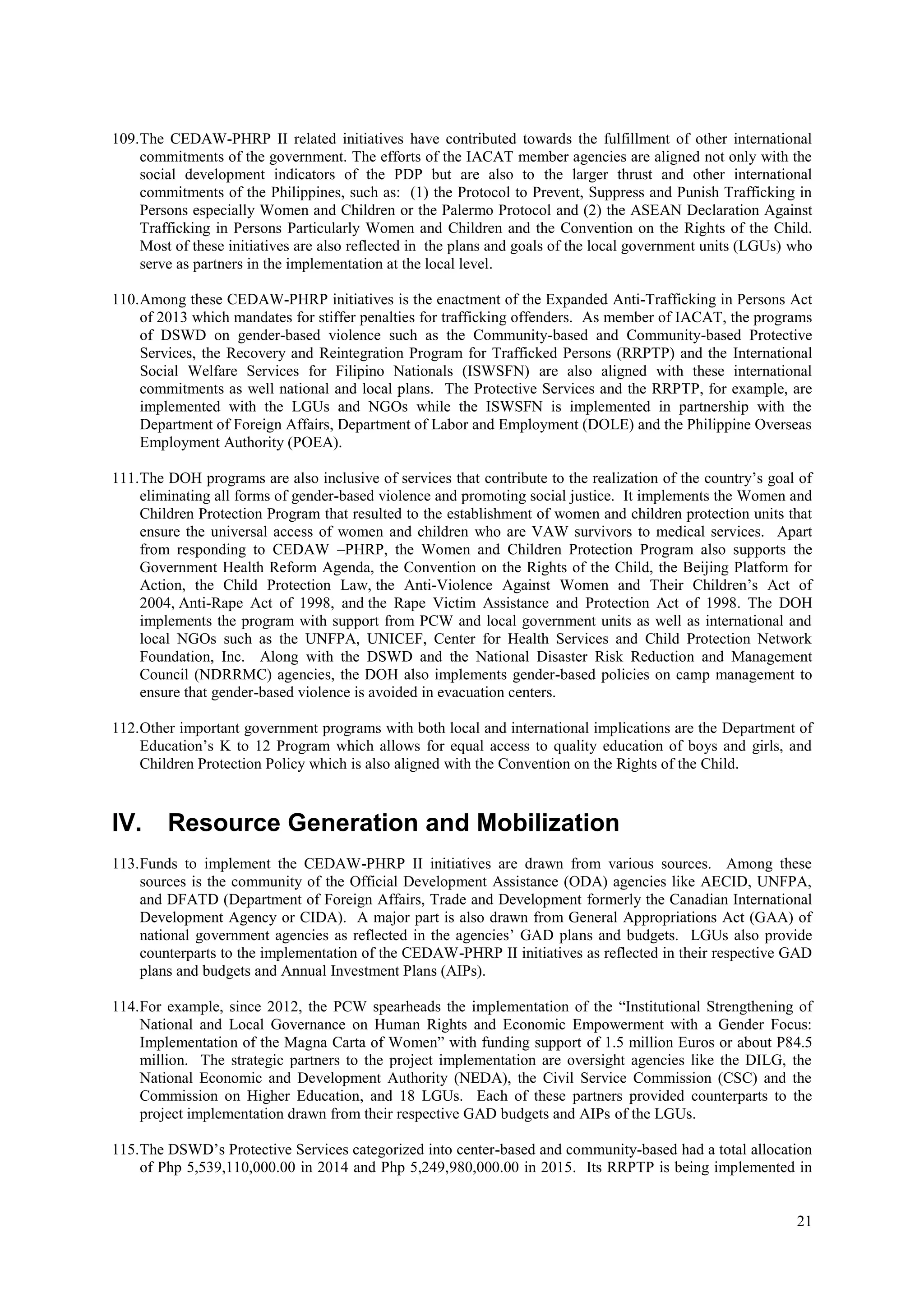 21
109.The CEDAW-PHRP II related initiatives have contributed towards the fulfillment of other international
commitments of the government. The efforts of the IACAT member agencies are aligned not only with the
social development indicators of the PDP but are also to the larger thrust and other international
commitments of the Philippines, such as: (1) the Protocol to Prevent, Suppress and Punish Trafficking in
Persons especially Women and Children or the Palermo Protocol and (2) the ASEAN Declaration Against
Trafficking in Persons Particularly Women and Children and the Convention on the Rights of the Child.
Most of these initiatives are also reflected in the plans and goals of the local government units (LGUs) who
serve as partners in the implementation at the local level.
110.Among these CEDAW-PHRP initiatives is the enactment of the Expanded Anti-Trafficking in Persons Act
of 2013 which mandates for stiffer penalties for trafficking offenders. As member of IACAT, the programs
of DSWD on gender-based violence such as the Community-based and Community-based Protective
Services, the Recovery and Reintegration Program for Trafficked Persons (RRPTP) and the International
Social Welfare Services for Filipino Nationals (ISWSFN) are also aligned with these international
commitments as well national and local plans. The Protective Services and the RRPTP, for example, are
implemented with the LGUs and NGOs while the ISWSFN is implemented in partnership with the
Department of Foreign Affairs, Department of Labor and Employment (DOLE) and the Philippine Overseas
Employment Authority (POEA).
111.The DOH programs are also inclusive of services that contribute to the realization of the country’s goal of
eliminating all forms of gender-based violence and promoting social justice. It implements the Women and
Children Protection Program that resulted to the establishment of women and children protection units that
ensure the universal access of women and children who are VAW survivors to medical services. Apart
from responding to CEDAW –PHRP, the Women and Children Protection Program also supports the
Government Health Reform Agenda, the Convention on the Rights of the Child, the Beijing Platform for
Action, the Child Protection Law, the Anti-Violence Against Women and Their Children’s Act of
2004, Anti-Rape Act of 1998, and the Rape Victim Assistance and Protection Act of 1998. The DOH
implements the program with support from PCW and local government units as well as international and
local NGOs such as the UNFPA, UNICEF, Center for Health Services and Child Protection Network
Foundation, Inc. Along with the DSWD and the National Disaster Risk Reduction and Management
Council (NDRRMC) agencies, the DOH also implements gender-based policies on camp management to
ensure that gender-based violence is avoided in evacuation centers.
112.Other important government programs with both local and international implications are the Department of
Education’s K to 12 Program which allows for equal access to quality education of boys and girls, and
Children Protection Policy which is also aligned with the Convention on the Rights of the Child.
IV. Resource Generation and Mobilization
113.Funds to implement the CEDAW-PHRP II initiatives are drawn from various sources. Among these
sources is the community of the Official Development Assistance (ODA) agencies like AECID, UNFPA,
and DFATD (Department of Foreign Affairs, Trade and Development formerly the Canadian International
Development Agency or CIDA). A major part is also drawn from General Appropriations Act (GAA) of
national government agencies as reflected in the agencies’ GAD plans and budgets. LGUs also provide
counterparts to the implementation of the CEDAW-PHRP II initiatives as reflected in their respective GAD
plans and budgets and Annual Investment Plans (AIPs).
114.For example, since 2012, the PCW spearheads the implementation of the “Institutional Strengthening of
National and Local Governance on Human Rights and Economic Empowerment with a Gender Focus:
Implementation of the Magna Carta of Women” with funding support of 1.5 million Euros or about P84.5
million. The strategic partners to the project implementation are oversight agencies like the DILG, the
National Economic and Development Authority (NEDA), the Civil Service Commission (CSC) and the
Commission on Higher Education, and 18 LGUs. Each of these partners provided counterparts to the
project implementation drawn from their respective GAD budgets and AIPs of the LGUs.
115.The DSWD’s Protective Services categorized into center-based and community-based had a total allocation
of Php 5,539,110,000.00 in 2014 and Php 5,249,980,000.00 in 2015. Its RRPTP is being implemented in
 