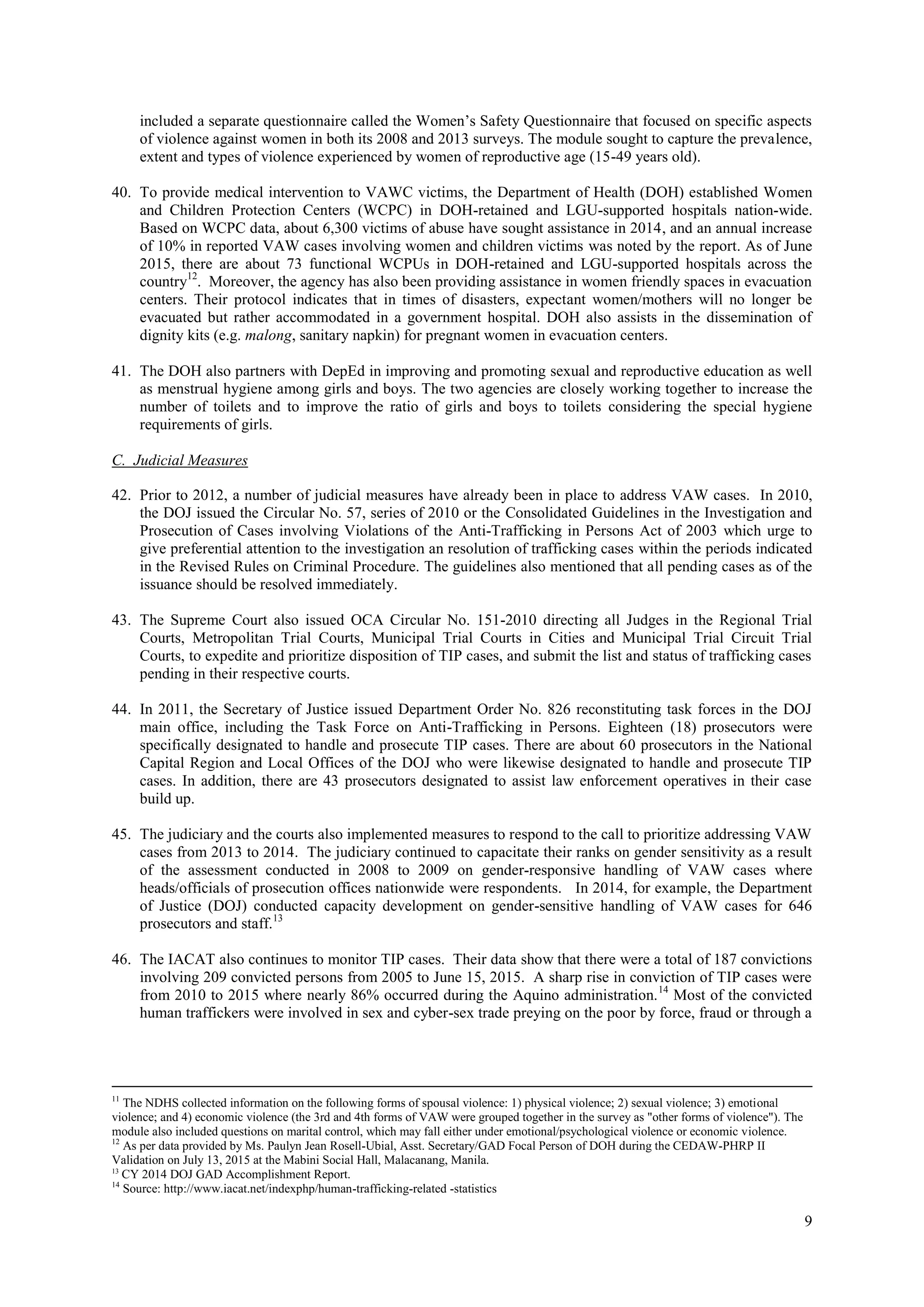 9
included a separate questionnaire called the Women’s Safety Questionnaire that focused on specific aspects
of violence against women in both its 2008 and 2013 surveys. The module sought to capture the prevalence,
extent and types of violence experienced by women of reproductive age (15-49 years old).
40. To provide medical intervention to VAWC victims, the Department of Health (DOH) established Women
and Children Protection Centers (WCPC) in DOH-retained and LGU-supported hospitals nation-wide.
Based on WCPC data, about 6,300 victims of abuse have sought assistance in 2014, and an annual increase
of 10% in reported VAW cases involving women and children victims was noted by the report. As of June
2015, there are about 73 functional WCPUs in DOH-retained and LGU-supported hospitals across the
country12
. Moreover, the agency has also been providing assistance in women friendly spaces in evacuation
centers. Their protocol indicates that in times of disasters, expectant women/mothers will no longer be
evacuated but rather accommodated in a government hospital. DOH also assists in the dissemination of
dignity kits (e.g. malong, sanitary napkin) for pregnant women in evacuation centers.
41. The DOH also partners with DepEd in improving and promoting sexual and reproductive education as well
as menstrual hygiene among girls and boys. The two agencies are closely working together to increase the
number of toilets and to improve the ratio of girls and boys to toilets considering the special hygiene
requirements of girls.
C. Judicial Measures
42. Prior to 2012, a number of judicial measures have already been in place to address VAW cases. In 2010,
the DOJ issued the Circular No. 57, series of 2010 or the Consolidated Guidelines in the Investigation and
Prosecution of Cases involving Violations of the Anti-Trafficking in Persons Act of 2003 which urge to
give preferential attention to the investigation an resolution of trafficking cases within the periods indicated
in the Revised Rules on Criminal Procedure. The guidelines also mentioned that all pending cases as of the
issuance should be resolved immediately.
43. The Supreme Court also issued OCA Circular No. 151-2010 directing all Judges in the Regional Trial
Courts, Metropolitan Trial Courts, Municipal Trial Courts in Cities and Municipal Trial Circuit Trial
Courts, to expedite and prioritize disposition of TIP cases, and submit the list and status of trafficking cases
pending in their respective courts.
44. In 2011, the Secretary of Justice issued Department Order No. 826 reconstituting task forces in the DOJ
main office, including the Task Force on Anti-Trafficking in Persons. Eighteen (18) prosecutors were
specifically designated to handle and prosecute TIP cases. There are about 60 prosecutors in the National
Capital Region and Local Offices of the DOJ who were likewise designated to handle and prosecute TIP
cases. In addition, there are 43 prosecutors designated to assist law enforcement operatives in their case
build up.
45. The judiciary and the courts also implemented measures to respond to the call to prioritize addressing VAW
cases from 2013 to 2014. The judiciary continued to capacitate their ranks on gender sensitivity as a result
of the assessment conducted in 2008 to 2009 on gender-responsive handling of VAW cases where
heads/officials of prosecution offices nationwide were respondents. In 2014, for example, the Department
of Justice (DOJ) conducted capacity development on gender-sensitive handling of VAW cases for 646
prosecutors and staff.13
46. The IACAT also continues to monitor TIP cases. Their data show that there were a total of 187 convictions
involving 209 convicted persons from 2005 to June 15, 2015. A sharp rise in conviction of TIP cases were
from 2010 to 2015 where nearly 86% occurred during the Aquino administration.14
Most of the convicted
human traffickers were involved in sex and cyber-sex trade preying on the poor by force, fraud or through a
11
The NDHS collected information on the following forms of spousal violence: 1) physical violence; 2) sexual violence; 3) emotional
violence; and 4) economic violence (the 3rd and 4th forms of VAW were grouped together in the survey as "other forms of violence"). The
module also included questions on marital control, which may fall either under emotional/psychological violence or economic violence.
12
As per data provided by Ms. Paulyn Jean Rosell-Ubial, Asst. Secretary/GAD Focal Person of DOH during the CEDAW-PHRP II
Validation on July 13, 2015 at the Mabini Social Hall, Malacanang, Manila.
13
CY 2014 DOJ GAD Accomplishment Report.
14
Source: http://www.iacat.net/indexphp/human-trafficking-related -statistics
 
