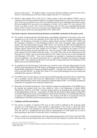 10
promise of big money.15
The highest number of convictions of human traffickers occurred in 2014 with a
total of 52 convicted persons in 49 cases which is higher from 2013’s 37 convictions.16
47. Moreover, three fourths (76%) of the 18,215 violence against women and children (VAWC) cases of
violation of RA 9262 that reached the DOJ for investigation and prosecution in 2013 were resolved. Of the
76%, 9,286 cases were filed in court, 3,959 were dismissed and 552 were suspended/referred/other actions.
DOJ also handled 9,445 rape cases for investigation, of which 7,198 or about 76% were resolved: 59%
(5,614) were filed in court, 14% (1,310) were dismissed, and 3% (274) were suspended/referred/other
actions. In 2012, at least 1,233 court convictions were reported relative to RA 9262 violation, rape and acts
of lasciviousness, almost twice the reported 664 in 2011. (DOJ, 2014)
On Gender-responsive national and local performance accountability mechanisms in the justice system
48. The creation of national and local and performance accountability mechanisms in the justice system were
mandated for by the VAW laws especially the RA 9262 and RA 9208. As national mechanisms were
created – the Interagency Committee on Violence Against Women and their Children (IAC-VAWC) and
the Interagency Committee on Anti-Trafficking (IACAT) their local counterparts where subsequently
created. The Joint Memorandum Circular (JMC) 2010-1 was issued by the DOJ and the Department of
Social Welfare and Development (DSWD) on the Creation of Local Committees on Anti-Trafficking and
Violence against Women and Their Children (LCAT-VAWC). It provided for the creation of LCAT-
VAWC at the provincial, city and municipal levels. Since the issuance of JMC, there had been an increase
in the number of LCAT-VAWCs across the country. As of 2013, there were 36 out of 80 provinces with
Provincial CAT-VAWC, 106 out of 143 cities with City CAT-VAWC, and 1,051 out of 1491 municipalities
with Municipal CAT-VAWC. These local mechanisms are mandated to implement the program and
activities stipulated in the national action plans and to undertake information and advocacy campaign
against VAWC. The compliance of the LGUs to the said JMC is being monitored by the Department of the
Interior and Local Government (DILG).
49. As mandated by RA 9262 barangay VAW desks were created by virtue of the Joint Memorandum Circular
2010-02 on the Establishment of VAW Desks in all Barangays issued by the DILG, DSWD, Department of
Health (DOH), Department of Education (DepEd) and PCW. The DILG also monitors the compliance of
LGUs to the JMC 2010-02. As of May 2015, about 79.5% of the 42,028 barangays all over the country had
established their respective VAW desks.
50. The DSWD chairs the Inter-Agency Council Against Child Pornography (IACACP) which is mandated by
law to coordinate, monitor and oversee the implementation of the Anti-Child Pornography Law. The
Gender Ombud had been created in the Commission on Human Rights (CHR). Its soft launch including the
formulation of its guidelines was conducted in March 2015.
51. Meanwhile, the National and Regional Teams charged to manage the implementation of the RPRH Law at
the national and regional levels were also created by virtue of the Department of Health (DOH)
Administrative Order No. 2015-0002. Currently, member agencies are firming up their monitoring system
on the implementation of the law. Consequently, the DILG has also drafted a Memorandum Circular (MC)
to all DILG Regional, Provincial and City Directors and Provincial Governors, City and Municipal Mayors
in support to the implementation of the RPRH Act. The issuance of the MC is to reiterate the roles and
responsibilities of the DILG and the local government units as mandated in the Law and its IRR.
3. Challenges and Recommendations
52. The increase in number of reported VAW cases in 2014 could be attributed to the increasing public
awareness on VAW-related laws which resulted to empowerment of the victims to speak and report.
However, the figure is still alarming as to the extent of the VAW related crimes that could actually occur.
Thus, this calls for a strengthened and more proactive implementation of VAW-related laws as well as
those pertaining to other forms of crimes that result to victimization of women.
53. There is a need for an increased political will of the implementing agencies of the IACAT and IACVAWC
as well as of the local government units and to further increase their capacities to perform their duties and
15
GMA News Online. IACAT: 118 human traffickers convicted as of June 2013. Lifted from www.gmanetwork.com/news/story
16
Manila Times, 2015
 