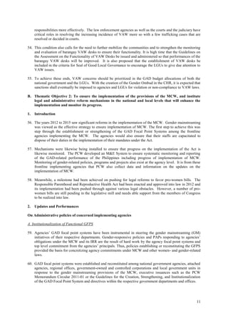 11
responsibilities more effectively. The law enforcement agencies as well as the courts and the judiciary have
critical roles in resolving the increasing incidence of VAW more so with a few trafficking cases that are
resolved or decided in courts.
54. This condition also calls for the need to further mobilize the communities and to strengthen the monitoring
and evaluation of barangay VAW desks to ensure their functionality. It is high time that the Guidelines on
the Assessment on the Functionality of VAW Desks be issued and administered so that performances of the
barangay VAW desks will be improved. It is also proposed that the establishment of VAW desks be
included in the criteria for Seal of Good Local Governance to encourage the LGUs to give due attention to
VAW issues.
55. To achieve these ends, VAW concerns should be prioritized in the GAD budget allocations of both the
national government and the LGUs. With the creation of the Gender Ombud in the CHR, it is expected that
sanctions shall eventually be imposed to agencies and LGUs for violation or non-compliance to VAW laws.
B. Thematic Objective 2: To ensure the implementation of the provisions of the MCW, and institute
legal and administrative reform mechanisms in the national and local levels that will enhance the
implementation and monitor its progress.
1. Introduction
56. The years 2012 to 2015 saw significant reforms in the implementation of the MCW. Gender mainstreaming
was viewed as the effective strategy to ensure implementation of MCW. The first step to achieve this was
step through the establishment or strengthening of the GAD Focal Point Systems among the frontline
agencies implementing the MCW. The agencies would also ensure that their staffs are capacitated to
dispose of their duties in the implementation of their mandates under the Act.
57. Mechanisms were likewise being installed to ensure that progress on the implementation of the Act is
likewise monitored. The PCW developed an M&E System to ensure systematic monitoring and reporting
of the GAD-related performance of the Philippines including progress of implementation of MCW.
Monitoring of gender-related policies, programs and projects also exist at the agency level. It is from these
frontline implementing agencies that PCW also collect data and information on the updates on the
implementation of MCW.
58. Meanwhile, a milestone had been achieved on pushing for legal reforms to favor pro-women bills. The
Responsible Parenthood and Reproductive Health Act had been enacted and approved into law in 2012 and
its implementation had been pushed through against various legal obstacles. However, a number of pro-
women bills are still pending in the legislative mill and needs able support from the members of Congress
to be realized into law.
2. Updates and Performances
On Administrative policies of concerned implementing agencies
A. Institutionalization of Functional GFPS
59. Agencies’ GAD focal point systems have been instrumental in steering the gender mainstreaming (GM)
initiatives of their respective departments. Gender-responsive policies and PAPs responding to agencies’
obligations under the MCW and its IRR are the result of hard work by the agency focal point systems and
top level commitment from the agencies’ principals. Thus, policies establishing or reconstituting the GFPS
provided the basis for concretizing agency commitments under MCW and other women- and gender-related
laws.
60. GAD focal point systems were established and reconstituted among national government agencies, attached
agencies, regional offices, government-owned and controlled corporations and local government units in
response to the gender mainstreaming provisions of the MCW, executive issuances such as the PCW
Memorandum Circular 2011-01 or the Guidelines for the Creation, Strengthening, and Institutionalization
of the GAD Focal Point System and directives within the respective government departments and offices.
 
