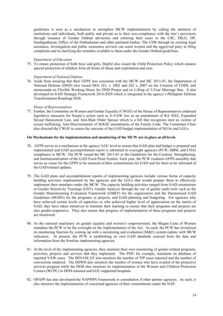 14
guidelines is seen as a mechanism to strengthen MCW implementation by calling the attention of
institutions and individuals, both public and private as to their non-compliance with the law’s provisions
through issuance of Gender Ombud advisories and referring their cases to the CSC, DILG, OP,
Sandiganbayan, Office of the Ombudsman and other pertinent bodies. The CHR through its existing legal
assistance, investigation and public awareness services can assist women and the aggrieved party in filing
complaints and in clarifying the remedies available to them under the Gender Ombud guidelines.
Department of Education
75. To ensure protection of both boys and girls, DepEd also issued the Child Protection Policy which ensures
special protection of children from all forms of abuse and exploitation and care.
Department of National Defense
76. Aside from ensuring that their GFPS was consistent with the MCW and MC 2011-01, the Department of
National Defense (DND) also issued DOs 181, s. 2002 and 262 s, 2007 on the Creation of CODI, and
memoranda on Flexible Working Hours for DND Proper and on Lifting of 3-Year Marriage Ban. It also
developed its GAD Strategic Framework 2016-2028 which is integrated in the agency’s Philippine Defense
Transformation Roadmap 2028.
House of Representatives
77. Further, the Committee on Women and Gender Equality (CWGE) of the House of Representatives endorsed
legislative measures for Senate’s action such as E-VAW law as an amendment of RA 9262, Expanded
Sexual Harassment Law, and Anti-Male Order Spouse which is a bill that recognizes men as victims of
sexual trafficking, Anti-Discrimination of SOGIE amendments of the Family Code. The Committee Chair
also directed the CWGE to assess the outcome of the GAD budget implementation of NGAs and LGUs.
On Mechanisms for the implementation and monitoring of the MCW are in place at all levels
78. GFPS serves as a mechanism at the agency/ LGU level to ensure that GAD plan and budget is prepared and
implemented and GAD accomplishment report is submitted to oversight agencies (PCW, DBM, and COA)
compliance to MCW. The PCW issued the MC 2011-01 or the Guidelines for the Creation, Strengthening,
and Institutionalization of the GAD Focal Point System. Each year, the PCW conducts GFPS assembly that
serves as venue for the GFPS to be renewed of their commitments for GAD and for them to be informed of
the GAD-related updates.
79. The GAD plans and accomplishment reports of implementing agencies include various forms of capacity
building activities implemented by the agencies and the LGUs that would prepare them to effectively
implement their mandates under the MCW. The capacity building activities ranged from GAD orientations
or Gender Sensitivity Trainings (GST), Gender Analysis through the use of gender audit tools such as the
Gender Mainstreaming Evaluation Framework (GMEF) for the organization and the Harmonized GAD
Guidelines (HGDG) for the programs or projects, and GAD planning and budgeting. For agencies who
have achieved certain levels of capacities or who achieved higher level of appreciation on the merits of
GAD, they have taken initiatives to translate their learning to ensure that their programs and projects are
also gender-responsive. They also ensure that progress of implementation of these programs and projects
are monitored.
80. As the national machinery on gender equality and women’s empowerment, the Magna Carta of Women
mandates the PCW to be the oversight on the implementation of the Act. As such, the PCW has revitalized
its monitoring function by coming up with a monitoring and evaluation (M&E) system replete with MCW
indicators. At present, the PCW is establishing its own GAD databank sourced from the data and
information from the frontline implementing agencies.
81. At the level of the implementing agencies, they maintain their own monitoring of gender-related programs,
activities, projects and services that they implement. The PNP, for example, maintains its database of
reported VAW cases. The DOJ-IACAT also monitors the number of TIP cases reported and the number of
convictions rendered. The DSWD also monitors the number of women who have availed of the protective
services program while the DOH also monitors its implementation of the Women and Children Protection
Centers (WCPC) in DOH-retained and LGU-supported hospitals.
82. OPAPP has also developed the NAPWPS Framework in consultation if other partner agencies. As such, it
also monitors the implementation of concerned agencies of their commitments under the NAP.
 