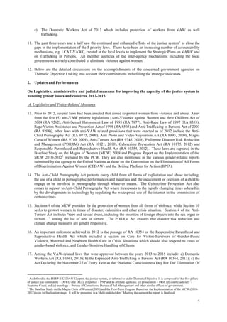 4
e) The Domestic Workers Act of 2013 which includes protection of workers from VAW as well
trafficking.
11. The past three-years and a half saw the continued and enhanced efforts of the justice system1
to close the
gaps in the implementation of the 5 priority laws. There have been an increasing number of accountability
mechanisms, e.g. LCAT-VAWC, created at the local levels to implement the Strategic Plans on VAWC and
on Trafficking in Persons. All member agencies of the inter-agency mechanisms including the local
governments actively contributed to eliminate violence against women.
12. Below are the detailed discussions on the accomplishments of the concerned government agencies on
Thematic Objective 1 taking into account their contributions in fulfilling the strategic indicators.
2. Updates and Performances
On Legislative, administrative and judicial measures for improving the capacity of the justice system in
handling gender issues and concerns, 2012-2015
A. Legislative and Policy-Related Measures
13. Prior to 2012, several laws had been enacted that aimed to protect women from violence and abuse. Apart
from the five (5) anti-VAW priority legislations [Anti-Violence against Women and their Children Act of
2004 (RA 9262), Anti-Sexual Harassment Law of 1995 (RA 7877), Anti-Rape Law of 1997 (RA 8353),
Rape Victim Assistance and Protection Act of 1998 (RA 8505) and Anti-Trafficking in Persons Act of 2003
(RA 9208)], other laws with anti-VAW related provisions that were enacted as of 2012 include the Anti-
Child Pornography Act (RA 9775, 2009), Anti Photo and Video Voyeurism Act (RA 9995, 2009), Magna
Carta of Women (RA 9710, 2009), Anti-Torture Act (RA 9745, 2009), Philippine Disaster Risk Reduction
and Management (PDRRM) Act (RA 10121, 2010), Cybercrime Prevention Act (RA 10175, 2012) and
Responsible Parenthood and Reproductive Health Act (RA 10354, 2012). These laws are captured in the
Baseline Study on the Magna of Women (MCW) 2009 and Progress Report on the Implementation of the
MCW 2010-20122
prepared by the PCW. They are also mentioned in the various gender-related reports
submitted by the agency to the United Nations as those on the Convention on the Elimination of All Forms
of Discrimination Against Women (CEDAW) and the Beijing Platform for Action (BPfA).
14. The Anti-Child Pornography Act protects every child from all forms of exploitation and abuse including,
the use of a child in pornographic performances and materials and the inducement or coercion of a child to
engage or be involved in pornography through whatever means. The Cybercrime Prevention Act also
comes in support to Anti-Child Pornography Act where it responds to the rapidly changing times ushered in
by the developments in technology by regulating the widespread use of the internet in the commission of
certain crimes.
15. Sections 9 of the MCW provides for the protection of women from all forms of violence, while Section 10
seeks to protect women in times of disaster, calamities and other crisis situation. Section 4 of the Anti-
Torture Act includes “rape and sexual abuse, including the insertion of foreign objects into the sex organ or
rectum…” among the list of acts of torture. The PDRRM Act ensures that disaster risk reduction and
climate change measures are gender responsive.
16. An important milestone achieved in 2012 is the passage of RA 10354 or the Responsible Parenthood and
Reproductive Health Act which included a section on Care for Victim-Survivors of Gender-Based
Violence, Maternal and Newborn Health Care in Crisis Situations which should also respond to cases of
gender-based violence, and Gender-Sensitive Handling of Clients.
17. Among the VAW-related laws that were approved between the years 2013 to 2015 include: a) Domestic
Workers Act (RA 10361, 2013); b) the Expanded Anti-Trafficking in Persons Act (RA 10364, 2013); c) the
Act Declaring the November 25 of Every Year as the “National Consciousness Day For The Elimination Of
1
As defined in the PHRP II-CEDAW Chapter, the justice system, as referred to under Thematic Objective 1, is composed of the five pillars
of justice: (a) community – DSWD and DILG; (b) police – PNP and its affiliate agencies; (c) prosecution – DOJ; (d) courts/judiciary –
Supreme Court; and (e) penology – Bureau of Corrections, Bureau of Jail Management and other similar offices of government.
2
The Baseline Study on the Magna Carta of Women (2009) and the First-Term Progress Report on the Implementation of the MCW (2010-
2012) is on its finalization stage. It will be presented in a Multi-stakeholders’ Meeting the soonest the report is finalized.
 