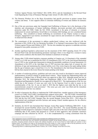 5
Violence Against Women And Children” (RA 10398, 2013); and (d) Amendment to the Revised Penal
Code Repealing the Crime of Premature Marriage Under Article 351 (RA 10655, 2015).
18. The Domestic Workers Act or the Batas Kasambahay had specific provisions to protect women from
violence and abuse. It also supports efforts to eliminate trafficking of women and children for domestic
work.
19. One of the new provisions under the Expanded Anti-Trafficking in Persons Act is the disclosure of the
identities and circumstances of human trafficking offenders, previously provided with confidentiality
protection under RA 9208. Under the RA 10364, recruitment in the guise of domestic or overseas
employment for sexual exploitation, forced labor or involuntary debt bondage, are now considered human
trafficking. Also considered as human trafficking are recruitment of any Filipino woman to marry a
foreigner, engagement in sex tourism, recruitment for organ removal, and recruitment of a child to engage
in armed activities abroad. 3
20. The commitment of the government to address gender-based violence was also reinforced with the
enactment of RA 10398 or the Act Declaring November 25 as National Consciousness Day to Eliminate
Violence against Women and Children in 2013. The law also mandates key agencies to undertake activities
designed to raise public awareness on VAW.
21. Another significant legislative achievement was the enactment of RA 10655 repealing Article 351 of the
Revised Penal Code and decriminalizing premature marriages where it was illegal for a woman to marry
within certain conditions after the death of her husband or annulment of marriage.
22. Among other VAW-related legislative measures pending in Congress are: (1) Enactment of the expanded
VAWC or e-VAW law to amend the RA 9262; (2) Amendment to RA 7877 or the Anti-Sexual Harassment
Law of 1995 to also include peer harassment as among the punishable conditions of sexual harassment; (3)
Amendment to RA 8353 or the Anti-Rape Law of 1997 provision that makes lack of consent the core
definition of rape and maintaining the criminal liability even if the victim forgives the rapist adding further
that the age of statutory rape is raised from 12 to 16. The Amendment to the Anti-Sexual Harassment Law
bill has been enacted in the Lower House but remain pending in the Senate.
23. A number of reinforcing policies, guidelines and tools were also issued or developed to ensure improved
implementation of policies relating to gender-based violence. These include the Implementing Rules and
Regulations of Magna Carta of Women which was approved in May 2010. Although passed into law in
December 2012, the Implementing Rules and Regulations (IRR) of RA 10364 or the Responsible
Parenthood and Reproductive Health Act was approved in March 2013. The implementation of the Act was
stalled due to the issuance of status quo ante order by the Supreme Court in order to assess on the
constitutionality of the Act. It was on April 8, 2014 that the highest court ruled that the law is not
unconstitutional, except for some provisions.4
The status quo ante order was lifted and the immediate
implementation of the law was ordered.
24. In order to harmonize the efforts to implement the VAW-related laws, member agencies of the interagency
council on VAWC (IACVAWC) formulated their midterm action plans. The IACVAWC formulated the
Strategic Action Plan, 2006 – 2010 to address RA 9262 cases. Building on the results of the assessment RA
9262 and the first IACVAWC Strategic Plan, the second Strategic Action Plan 2014 – 2016 allows for
synchronized and coordinated activities between and among Council member-agencies for the effective
implementation of the law.5
25. Similarly, the IACAT also formulated their Strategic Action Plan Against Trafficking 2004-2010. It also
developed the second StratPlan which covers the years 2012-2016. The second StratPlan provides the
roadmap towards progressive realization of human rights and came at the most critical period when human
trafficking data in the country had increased as a result of more aggressive and systematic awareness
campaign and data collection by IACAT. It is also complemented by a strong commitment from the
3
http://globalnation.inquirer.net/64303/aquino-signs-expanded-anti-trafficking-law#ixzz31U7By4uc
4
Some RPRH Law provisions that were declared unconstitutional included: giving absolute authority to the spouse who will undergo a
procedure; foregoing parental consent for minors who undergo procedure; no one can be forced to render health care contrary to one’s
religious belief. An exception was made on life threatening cases of the mother or a child, saying the right to life has preference over the
right to religious beliefs. Abortion is still illegal, but treatment of abortion complications is mandated;
5
Synergizing Efforts At Addressing Intimate Partner Violence: IAC-VAWC Strategic Action Plan 2014-2016.
 