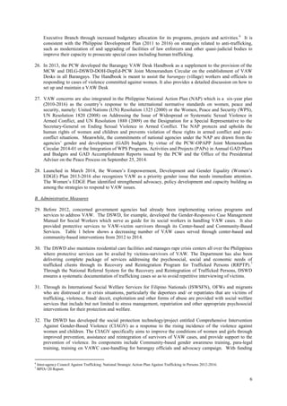 6
Executive Branch through increased budgetary allocation for its programs, projects and activities.6
It is
consistent with the Philippine Development Plan (2011 to 2016) on strategies related to anti-trafficking,
such as modernization of and upgrading of facilities of law enforcers and other quasi-judicial bodies to
improve their capacity to prosecute special cases including human trafficking.
26. In 2013, the PCW developed the Barangay VAW Desk Handbook as a supplement to the provision of the
MCW and DILG-DSWD-DOH-DepEd-PCW Joint Memorandum Circular on the establishment of VAW
Desks in all Barangays. The Handbook is meant to assist the barangay (village) workers and officials in
responding to cases of violence committed against women. It also provides a detailed discussion on how to
set up and maintain a VAW Desk
27. VAW concerns are also integrated in the Philippine National Action Plan (NAP) which is a six-year plan
(2010-2016) as the country’s response to the international normative standards on women, peace and
security, namely: United Nations (UN) Resolution 1325 (2000) or the Women, Peace and Security (WPS),
UN Resolution 1820 (2008) on Addressing the Issue of Widespread or Systematic Sexual Violence in
Armed Conflict, and UN Resolution 1888 (2009) on the Designation for a Special Representative to the
Secretary-General on Ending Sexual Violence in Armed Conflict. The NAP protects and upholds the
human rights of women and children and prevents violation of these rights in armed conflict and post-
conflict situations. Meanwhile, the commitments of national agencies under the NAP are drawn from the
agencies’ gender and development (GAD) budgets by virtue of the PCW-OPAPP Joint Memorandum
Circular 2014-01 or the Integration of WPS Programs, Activities and Projects (PAPs) in Annual GAD Plans
and Budgets and GAD Accomplishment Reports issued by the PCW and the Office of the Presidential
Adviser on the Peace Process on September 25, 2014.
28. Launched in March 2014, the Women’s Empowerment, Development and Gender Equality (Women’s
EDGE) Plan 2013-2016 also recognizes VAW as a priority gender issue that needs immediate attention.
The Women’s EDGE Plan identified strengthened advocacy, policy development and capacity building as
among the strategies to respond to VAW issues.
B. Administrative Measures
29. Before 2012, concerned government agencies had already been implementing various programs and
services to address VAW. The DSWD, for example, developed the Gender-Responsive Case Management
Manual for Social Workers which serve as guide for its social workers in handling VAW cases. It also
provided protective services to VAW-victim survivors through its Center-based and Community-Based
Services. Table 1 below shows a decreasing number of VAW cases served through center-based and
community-based interventions from 2012 to 2014.
30. The DSWD also maintains residential care facilities and manages rape crisis centers all over the Philippines
where protective services can be availed by victims-survivors of VAW. The Department has also been
delivering complete package of services addressing the psychosocial, social and economic needs of
trafficked clients through its Recovery and Reintegration Program for Trafficked Persons (RRPTP).7
Through the National Referral System for the Recovery and Reintegration of Trafficked Persons, DSWD
ensures a systematic documentation of trafficking cases so as to avoid repetitive interviewing of victims.
31. Through its International Social Welfare Services for Filipino Nationals (ISWSFN), OFWs and migrants
who are distressed or in crisis situations, particularly the deportees and/ or repatriates that are victims of
trafficking, violence, fraud/ deceit, exploitation and other forms of abuse are provided with social welfare
services that include but not limited to stress management, repatriation and other appropriate psychosocial
interventions for their protection and welfare.
32. The DSWD has developed the social protection technology/project entitled Comprehensive Intervention
Against Gender-Based Violence (CIAGV) as a response to the rising incidence of the violence against
women and children. The CIAGV specifically aims to improve the conditions of women and girls through
improved prevention, assistance and reintegration of survivors of VAW cases, and provide support to the
prevention of violence. Its components include Community-based gender awareness training, para-legal
training, training on VAWC case-handling for barangay officials and advocacy campaign. With funding
6
Inter-agency Council Against Trafficking. National Strategic Action Plan Against Trafficking in Persons 2012-2016.
7
BPfA+20 Report.
 