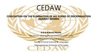 CEDAW
CONVENTION ON THE ELIMINATION OF ALL FORMS OF DISCRIMINATION
AGAINST WOMEN
K.O.G.H.M.A.L.Herath
B.A.(Hons), Sabaragamuwa University of Sri Lanka
Department of Social Science
Faculty of Social Sciences & Languages
Sabaragamuwa University of Sri Lanka
 