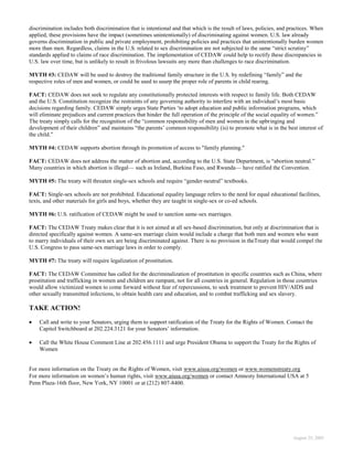 discrimination includes both discrimination that is intentional and that which is the result of laws, policies, and practices. When
applied, these provisions have the impact (sometimes unintentionally) of discriminating against women. U.S. law already
governs discrimination in public and private employment, prohibiting policies and practices that unintentionally burden women
more than men. Regardless, claims in the U.S. related to sex discrimination are not subjected to the same “strict scrutiny”
standards applied to claims of race discrimination. The implementation of CEDAW could help to rectify these discrepancies in
U.S. law over time, but is unlikely to result in frivolous lawsuits any more than challenges to race discrimination.

MYTH #3: CEDAW will be used to destroy the traditional family structure in the U.S. by redefining “family” and the
respective roles of men and women, or could be used to usurp the proper role of parents in child rearing.

FACT: CEDAW does not seek to regulate any constitutionally protected interests with respect to family life. Both CEDAW
and the U.S. Constitution recognize the restraints of any governing authority to interfere with an individual‟s most basic
decisions regarding family. CEDAW simply urges State Parties „to adopt education and public information programs, which
will eliminate prejudices and current practices that hinder the full operation of the principle of the social equality of women.”
The treaty simply calls for the recognition of the “common responsibility of men and women in the upbringing and
development of their children” and maintains “the parents‟ common responsibility (is) to promote what is in the best interest of
the child.”

MYTH #4: CEDAW supports abortion through its promotion of access to "family planning."

FACT: CEDAW does not address the matter of abortion and, according to the U.S. State Department, is “abortion neutral.”
Many countries in which abortion is illegal— such as Ireland, Burkina Faso, and Rwanda— have ratified the Convention.

MYTH #5: The treaty will threaten single-sex schools and require “gender-neutral” textbooks.

FACT: Single-sex schools are not prohibited. Educational equality language refers to the need for equal educational facilities,
texts, and other materials for girls and boys, whether they are taught in single-sex or co-ed schools.

MYTH #6: U.S. ratification of CEDAW might be used to sanction same-sex marriages.

FACT: The CEDAW Treaty makes clear that it is not aimed at all sex-based discrimination, but only at discrimination that is
directed specifically against women. A same-sex marriage claim would include a charge that both men and women who want
to marry individuals of their own sex are being discriminated against. There is no provision in theTreaty that would compel the
U.S. Congress to pass same-sex marriage laws in order to comply.

MYTH #7: The treaty will require legalization of prostitution.

FACT: The CEDAW Committee has called for the decriminalization of prostitution in specific countries such as China, where
prostitution and trafficking in women and children are rampant, not for all countries in general. Regulation in those countries
would allow victimized women to come forward without fear of repercussions, to seek treatment to prevent HIV/AIDS and
other sexually transmitted infections, to obtain health care and education, and to combat trafficking and sex slavery.

TAKE ACTION!
    Call and write to your Senators, urging them to support ratification of the Treaty for the Rights of Women. Contact the
    Capitol Switchboard at 202.224.3121 for your Senators‟ information.

    Call the White House Comment Line at 202.456.1111 and urge President Obama to support the Treaty for the Rights of
    Women


For more information on the Treaty on the Rights of Women, visit www.aiusa.org/women or www.womenstreaty.org
For more information on women‟s human rights, visit www.aiusa.org/women or contact Amnesty International USA at 5
Penn Plaza-16th floor, New York, NY 10001 or at (212) 807-8400.




                                                                                                                     August 25, 2005
 