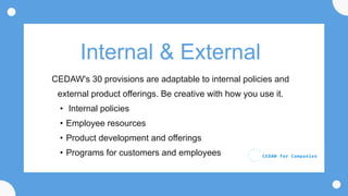 Internal & External
CEDAW's 30 provisions are adaptable to internal policies and
external product offerings. Be creative with how you use it.
• Internal policies
• Employee resources
• Product development and offerings
• Programs for customers and employees
 