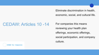 CEDAW: Articles 10 -14
Eliminate discrimination in health,
economic, social, and cultural life.
For companies this means
reviewing your health plan
offerings, economic offerings,
social participation, and company
culture.
 