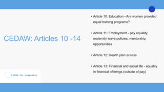 CEDAW: Articles 10 -14
• Article 10: Education - Are women provided
equal training programs?
• Article 11: Employment - pay equality,
maternity leave policies, mentorship
opportunities
• Article 12: Health plan access
• Article 13: Financial and social life - equality
in financial offerings (outside of pay)
 
