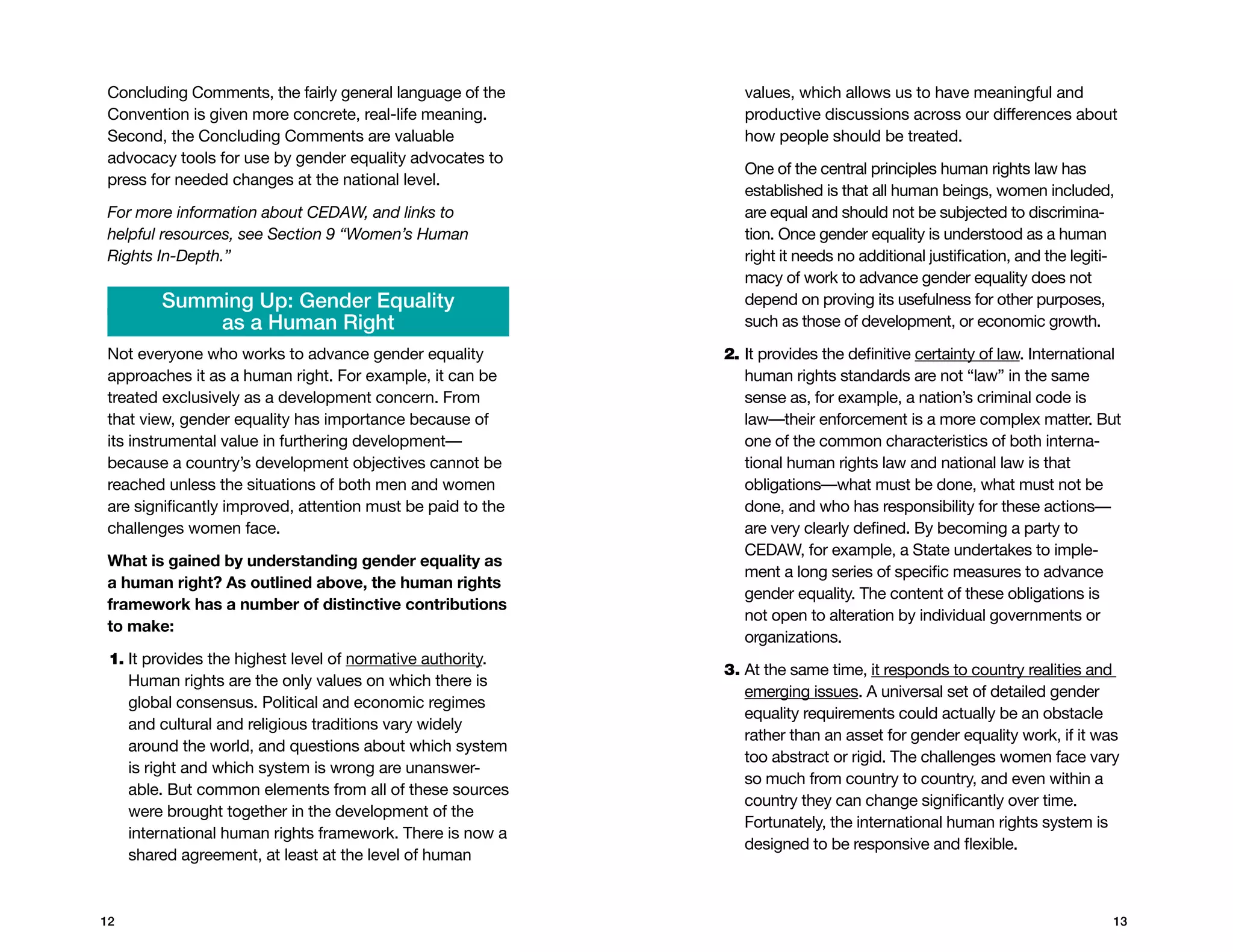 concluding comments, the fairly general language of the        values, which allows us to have meaningful and
Convention is given more concrete, real-life meaning.          productive discussions across our differences about
Second, the concluding comments are valuable                   how people should be treated.
advocacy tools for use by gender equality advocates to
                                                               One of the central principles human rights law has
press for needed changes at the national level.
                                                               established is that all human beings, women included,
For more information about CEDAW, and links to                 are equal and should not be subjected to discrimina-
helpful resources, see Section 9 “Women’s Human                tion. Once gender equality is understood as a human
Rights In-Depth.”                                              right it needs no additional justification, and the legiti-
                                                               macy of work to advance gender equality does not
        Summing Up: Gender Equality                            depend on proving its usefulness for other purposes,
            as a Human Right                                   such as those of development, or economic growth.

Not everyone who works to advance gender equality           2. It provides the definitive certainty of law. International
                                                               
approaches it as a human right. For example, it can be         human rights standards are not “law” in the same
treated exclusively as a development concern. From             sense as, for example, a nation’s criminal code is
that view, gender equality has importance because of           law—their enforcement is a more complex matter. But
its instrumental value in furthering development—              one of the common characteristics of both interna-
because a country’s development objectives cannot be           tional human rights law and national law is that
reached unless the situations of both men and women            obligations—what must be done, what must not be
are significantly improved, attention must be paid to the      done, and who has responsibility for these actions—
challenges women face.                                         are very clearly defined. By becoming a party to
                                                               CEDAW, for example, a State undertakes to imple-
What is gained by understanding gender equality as
                                                               ment a long series of specific measures to advance
a human right? As outlined above, the human rights
                                                               gender equality. The content of these obligations is
framework has a number of distinctive contributions
                                                               not open to alteration by individual governments or
to make:
                                                               organizations.
 1. t provides the highest level of normative authority.
    I
                                                            3.  t the same time, it responds to country realities and
                                                               A
    Human rights are the only values on which there is
                                                               emerging issues. A universal set of detailed gender
    global consensus. Political and economic regimes
                                                               equality requirements could actually be an obstacle
    and cultural and religious traditions vary widely
                                                               rather than an asset for gender equality work, if it was
    around the world, and questions about which system
                                                               too abstract or rigid. The challenges women face vary
    is right and which system is wrong are unanswer-
                                                               so much from country to country, and even within a
    able. But common elements from all of these sources
                                                               country they can change significantly over time.
    were brought together in the development of the
                                                               Fortunately, the international human rights system is
    international human rights framework. There is now a
                                                               designed to be responsive and flexible.
    shared agreement, at least at the level of human



12                                                                                                                       13
 