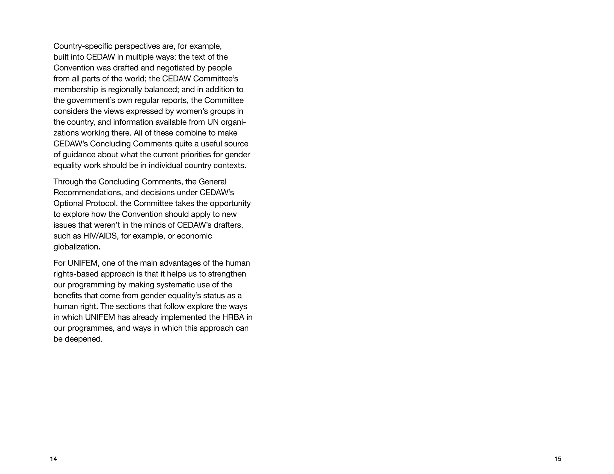 Country-specific perspectives are, for example,
built into CEDAW in multiple ways: the text of the
Convention was drafted and negotiated by people
from all parts of the world; the CEDAW Committee’s
membership is regionally balanced; and in addition to
the government’s own regular reports, the Committee
considers the views expressed by women’s groups in
the country, and information available from UN organi-
zations working there. All of these combine to make
CEDAW’s concluding comments quite a useful source
of guidance about what the current priorities for gender
equality work should be in individual country contexts.

Through the concluding comments, the General
Recommendations, and decisions under CEDAW’s
Optional Protocol, the Committee takes the opportunity
to explore how the Convention should apply to new
issues that weren’t in the minds of CEDAW’s drafters,
such as HIV/AIDS, for example, or economic
globalization.

For UNIFEM, one of the main advantages of the human
rights-based approach is that it helps us to strengthen
our programming by making systematic use of the
benefits that come from gender equality’s status as a
human right. The sections that follow explore the ways
in which UNIFEM has already implemented the HRBA in
our programmes, and ways in which this approach can
be deepened.




14                                                         15
 