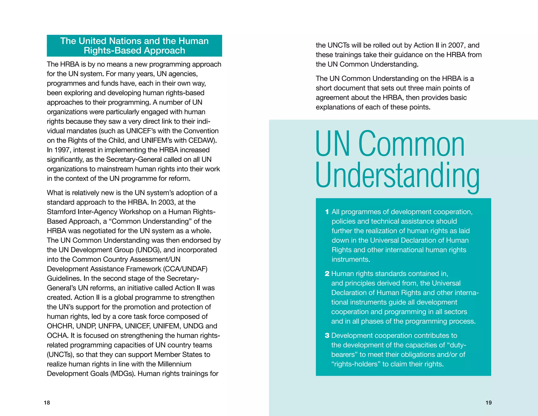 The United Nations and the Human                       the UNCTs will be rolled out by Action II in 2007, and
          Rights-Based Approach                             these trainings take their guidance on the HRBA from
The HRBA is by no means a new programming approach          the UN Common Understanding.
for the UN system. For many years, UN agencies,
                                                            The UN Common Understanding on the HRBA is a
programmes and funds have, each in their own way,
                                                            short document that sets out three main points of
been exploring and developing human rights-based
                                                            agreement about the HRBA, then provides basic
approaches to their programming. A number of UN
                                                            explanations of each of these points.
organizations were particularly engaged with human
rights because they saw a very direct link to their indi-   	



                                                            UN Common
vidual mandates (such as UNICEF’s with the Convention
on the Rights of the Child, and UNIFEM’s with CEDAW).
In 1997, interest in implementing the HRBA increased



                                                            Understanding
significantly, as the Secretary-General called on all UN
organizations to mainstream human rights into their work
in the context of the UN programme for reform.

What is relatively new is the UN system’s adoption of a
standard approach to the HRBA. In 2003, at the
Stamford Inter-Agency Workshop on a Human Rights-               1  ll programmes of development cooperation,
                                                                  A
Based Approach, a “Common Understanding” of the                   policies and technical assistance should
HRBA was negotiated for the UN system as a whole.                 further the realization of human rights as laid
The UN Common Understanding was then endorsed by                  down in the Universal Declaration of Human
the UN Development Group (UNDG), and incorporated                 Rights and other international human rights
into the Common Country Assessment/UN                             instruments.
Development Assistance Framework (CCA/UNDAF)
                                                                2  uman rights standards contained in,
                                                                  H
Guidelines. In the second stage of the Secretary-
                                                                  and principles derived from, the Universal
General’s UN reforms, an initiative called Action II was
                                                                  Declaration of Human Rights and other interna-
created. Action II is a global programme to strengthen
                                                                  tional instruments guide all development
the UN’s support for the promotion and protection of
                                                                  cooperation and programming in all sectors
human rights, led by a core task force composed of
                                                                  and in all phases of the programming process.
OHCHR, UNDP, UNFPA, UNICEF, UNIFEM, UNDG and
OCHA. It is focused on strengthening the human rights-          3  evelopment cooperation contributes to
                                                                  D
related programming capacities of UN country teams                the development of the capacities of “duty-
(UNCTs), so that they can support Member States to                bearers” to meet their obligations and/or of
realize human rights in line with the Millennium                  “rights-holders” to claim their rights.
Development Goals (MDGs). Human rights trainings for



18                                                                                                                   19
 