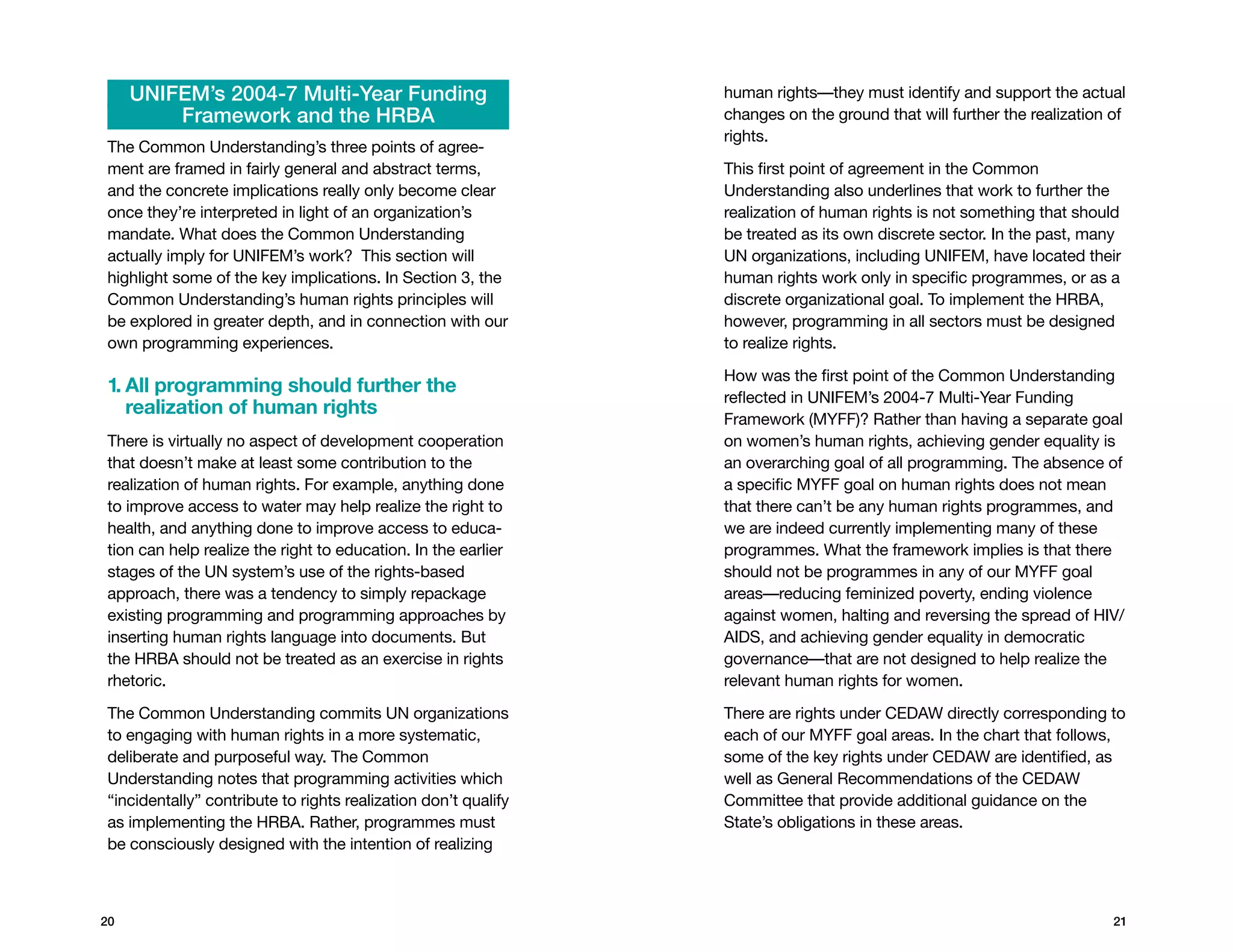 UNIFEM’s 2004-7 Multi-Year Funding                         human rights—they must identify and support the actual
         Framework and the HRBA                                 changes on the ground that will further the realization of
                                                                rights.
The Common Understanding’s three points of agree-
ment are framed in fairly general and abstract terms,           This first point of agreement in the Common
and the concrete implications really only become clear          Understanding also underlines that work to further the
once they’re interpreted in light of an organization’s          realization of human rights is not something that should
mandate. What does the Common Understanding                     be treated as its own discrete sector. In the past, many
actually imply for UNIFEM’s work? This section will             UN organizations, including UNIFEM, have located their
highlight some of the key implications. In Section 3, the       human rights work only in specific programmes, or as a
Common Understanding’s human rights principles will             discrete organizational goal. To implement the HRBA,
be explored in greater depth, and in connection with our        however, programming in all sectors must be designed
own programming experiences.                                    to realize rights.

                                                                How was the first point of the Common Understanding
1.  ll programming should further the
   A
                                                                reflected in UNIFEM’s 2004-7 Multi-Year Funding
   realization of human rights
                                                                Framework (MYFF)? Rather than having a separate goal
There is virtually no aspect of development cooperation         on women’s human rights, achieving gender equality is
that doesn’t make at least some contribution to the             an overarching goal of all programming. The absence of
realization of human rights. For example, anything done         a specific MYFF goal on human rights does not mean
to improve access to water may help realize the right to        that there can’t be any human rights programmes, and
health, and anything done to improve access to educa-           we are indeed currently implementing many of these
tion can help realize the right to education. In the earlier    programmes. What the framework implies is that there
stages of the UN system’s use of the rights-based               should not be programmes in any of our MYFF goal
approach, there was a tendency to simply repackage              areas—reducing feminized poverty, ending violence
existing programming and programming approaches by              against women, halting and reversing the spread of HIV/
inserting human rights language into documents. But             AIDS, and achieving gender equality in democratic
the HRBA should not be treated as an exercise in rights         governance—that are not designed to help realize the
rhetoric.                                                       relevant human rights for women.

The Common Understanding commits UN organizations               There are rights under CEDAW directly corresponding to
to engaging with human rights in a more systematic,             each of our MYFF goal areas. In the chart that follows,
deliberate and purposeful way. The Common                       some of the key rights under CEDAW are identified, as
Understanding notes that programming activities which           well as General Recommendations of the CEDAW
“incidentally” contribute to rights realization don’t qualify   Committee that provide additional guidance on the
as implementing the HRBA. Rather, programmes must               State’s obligations in these areas.
be consciously designed with the intention of realizing



20                                                                                                                      21
 