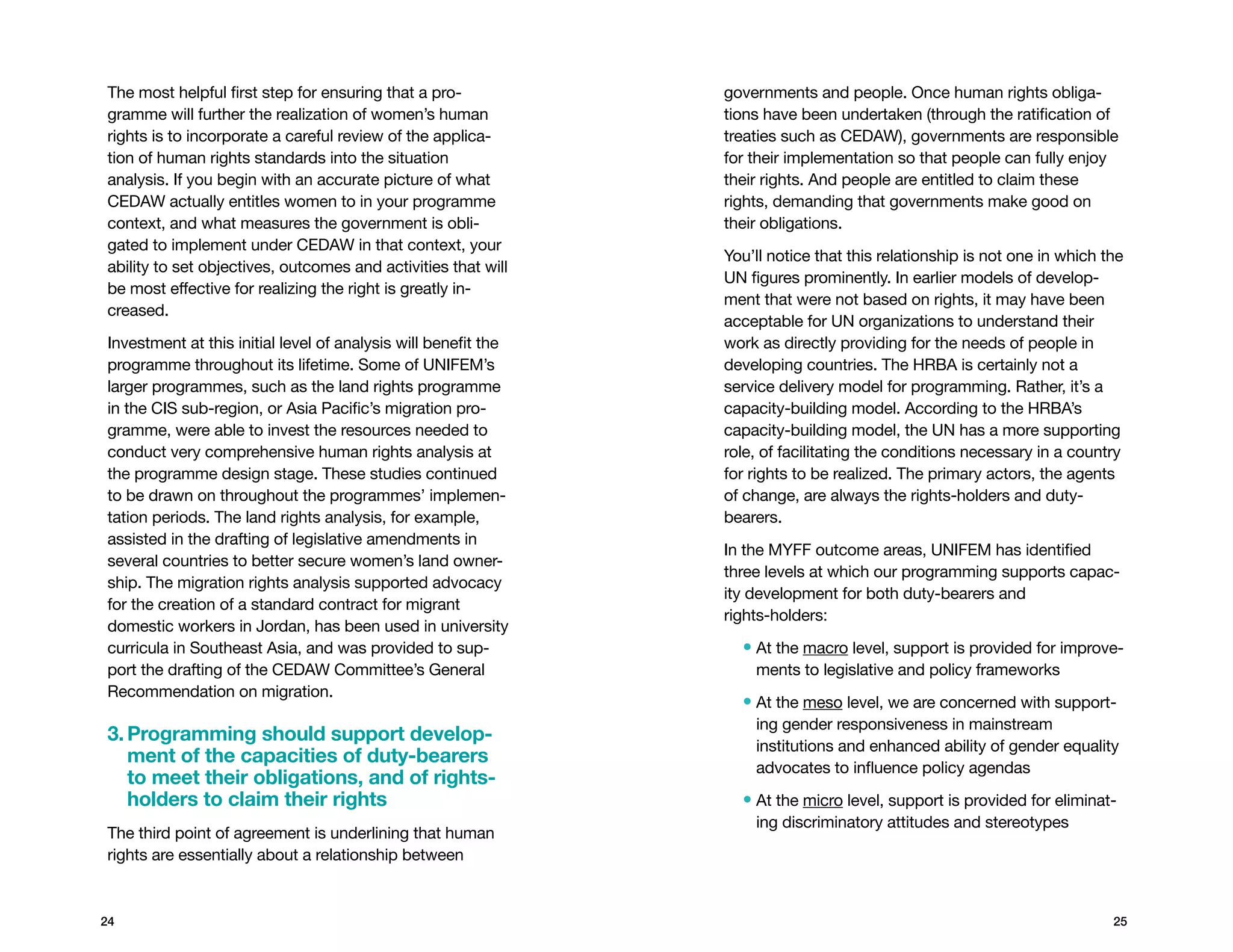 The most helpful first step for ensuring that a pro-            governments and people. Once human rights obliga-
gramme will further the realization of women’s human            tions have been undertaken (through the ratification of
rights is to incorporate a careful review of the applica-       treaties such as CEDAW), governments are responsible
tion of human rights standards into the situation               for their implementation so that people can fully enjoy
analysis. If you begin with an accurate picture of what         their rights. And people are entitled to claim these
CEDAW actually entitles women to in your programme              rights, demanding that governments make good on
context, and what measures the government is obli-              their obligations.
gated to implement under CEDAW in that context, your
                                                                You’ll notice that this relationship is not one in which the
ability to set objectives, outcomes and activities that will
                                                                UN figures prominently. In earlier models of develop-
be most effective for realizing the right is greatly in-
                                                                ment that were not based on rights, it may have been
creased.
                                                                acceptable for UN organizations to understand their
Investment at this initial level of analysis will benefit the   work as directly providing for the needs of people in
programme throughout its lifetime. Some of UNIFEM’s             developing countries. The HRBA is certainly not a
larger programmes, such as the land rights programme            service delivery model for programming. Rather, it’s a
in the CIS sub-region, or Asia Pacific’s migration pro-         capacity-building model. According to the HRBA’s
gramme, were able to invest the resources needed to             capacity-building model, the UN has a more supporting
conduct very comprehensive human rights analysis at             role, of facilitating the conditions necessary in a country
the programme design stage. These studies continued             for rights to be realized. The primary actors, the agents
to be drawn on throughout the programmes’ implemen-             of change, are always the rights-holders and duty-
tation periods. The land rights analysis, for example,          bearers.
assisted in the drafting of legislative amendments in
                                                                In the MYFF outcome areas, UNIFEM has identified
several countries to better secure women’s land owner-
                                                                three levels at which our programming supports capac-
ship. The migration rights analysis supported advocacy
                                                                ity development for both duty-bearers and
for the creation of a standard contract for migrant
                                                                rights-holders:
domestic workers in Jordan, has been used in university
curricula in Southeast Asia, and was provided to sup-             •  t the macro level, support is provided for improve-
                                                                    A
port the drafting of the CEDAW Committee’s General                  ments to legislative and policy frameworks
Recommendation on migration.
                                                                  •  t the meso level, we are concerned with support-
                                                                    A
                                                                    ing gender responsiveness in mainstream
3.  rogramming should support develop-
   P
                                                                    institutions and enhanced ability of gender equality
   ment of the capacities of duty-bearers
                                                                    advocates to influence policy agendas
   to meet their obligations, and of rights-
   holders to claim their rights                                  •  t the micro level, support is provided for eliminat-
                                                                    A
                                                                    ing discriminatory attitudes and stereotypes
The third point of agreement is underlining that human
rights are essentially about a relationship between



24                                                                                                                        25
 