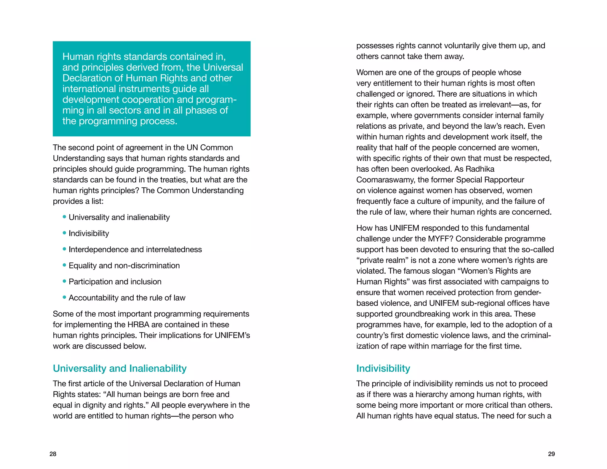 possesses rights cannot voluntarily give them up, and
     Human rights standards contained in,                    others cannot take them away.
     and principles derived from, the Universal              Women are one of the groups of people whose
     Declaration of Human Rights and other                   very entitlement to their human rights is most often
     international instruments guide all                     challenged or ignored. There are situations in which
     development cooperation and program-                    their rights can often be treated as irrelevant—as, for
     ming in all sectors and in all phases of                example, where governments consider internal family
     the programming process.                                relations as private, and beyond the law’s reach. Even
                                                             within human rights and development work itself, the
The second point of agreement in the UN Common               reality that half of the people concerned are women,
Understanding says that human rights standards and           with specific rights of their own that must be respected,
principles should guide programming. The human rights        has often been overlooked. As Radhika
standards can be found in the treaties, but what are the     Coomaraswamy, the former Special Rapporteur
human rights principles? The Common Understanding            on violence against women has observed, women
provides a list:                                             frequently face a culture of impunity, and the failure of
                                                             the rule of law, where their human rights are concerned.
     • Universality and inalienability
                                                             How has UNIFEM responded to this fundamental
     • Indivisibility
                                                             challenge under the MYFF? Considerable programme
     • Interdependence and interrelatedness                  support has been devoted to ensuring that the so-called
                                                             “private realm” is not a zone where women’s rights are
     • Equality and non-discrimination
                                                             violated. The famous slogan “Women’s Rights are
     • Participation and inclusion                           Human Rights” was first associated with campaigns to
                                                             ensure that women received protection from gender-
     • Accountability and the rule of law
                                                             based violence, and UNIFEM sub-regional offices have
Some of the most important programming requirements          supported groundbreaking work in this area. These
for implementing the HRBA are contained in these             programmes have, for example, led to the adoption of a
human rights principles. Their implications for UNIFEM’s     country’s first domestic violence laws, and the criminal-
work are discussed below.                                    ization of rape within marriage for the first time.

Universality and Inalienability                              Indivisibility
The first article of the Universal Declaration of Human      The principle of indivisibility reminds us not to proceed
Rights states: “All human beings are born free and           as if there was a hierarchy among human rights, with
equal in dignity and rights.” All people everywhere in the   some being more important or more critical than others.
world are entitled to human rights—the person who            All human rights have equal status. The need for such a



28                                                                                                                   29
 