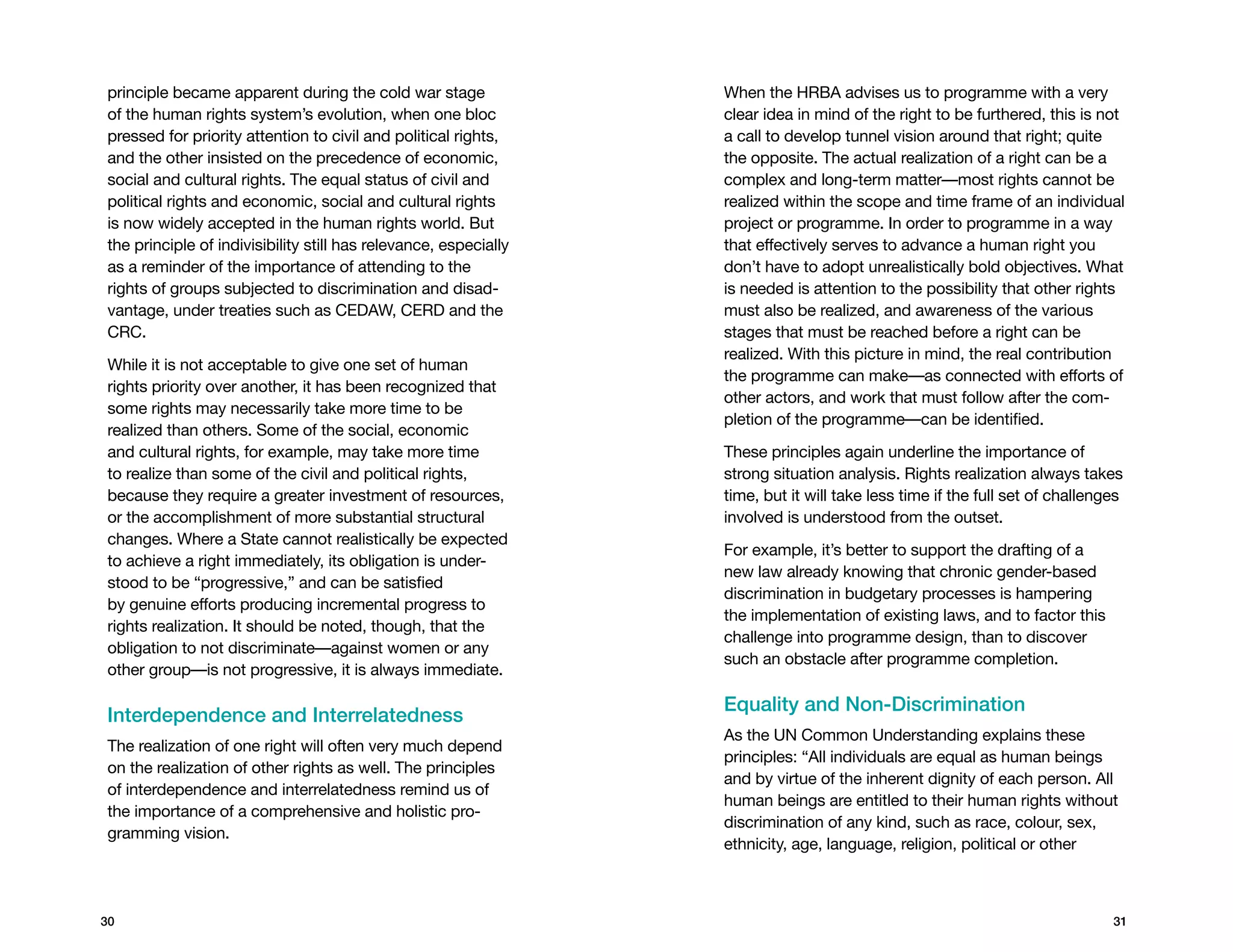 principle became apparent during the cold war stage               When the HRBA advises us to programme with a very
of the human rights system’s evolution, when one bloc             clear idea in mind of the right to be furthered, this is not
pressed for priority attention to civil and political rights,     a call to develop tunnel vision around that right; quite
and the other insisted on the precedence of economic,             the opposite. The actual realization of a right can be a
social and cultural rights. The equal status of civil and         complex and long-term matter—most rights cannot be
political rights and economic, social and cultural rights         realized within the scope and time frame of an individual
is now widely accepted in the human rights world. But             project or programme. In order to programme in a way
the principle of indivisibility still has relevance, especially   that effectively serves to advance a human right you
as a reminder of the importance of attending to the               don’t have to adopt unrealistically bold objectives. What
rights of groups subjected to discrimination and disad-           is needed is attention to the possibility that other rights
vantage, under treaties such as CEDAW, CERD and the               must also be realized, and awareness of the various
CRC.                                                              stages that must be reached before a right can be
                                                                  realized. With this picture in mind, the real contribution
While it is not acceptable to give one set of human
                                                                  the programme can make—as connected with efforts of
rights priority over another, it has been recognized that
                                                                  other actors, and work that must follow after the com-
some rights may necessarily take more time to be
                                                                  pletion of the programme—can be identified.
realized than others. Some of the social, economic
and cultural rights, for example, may take more time              These principles again underline the importance of
to realize than some of the civil and political rights,           strong situation analysis. Rights realization always takes
because they require a greater investment of resources,           time, but it will take less time if the full set of challenges
or the accomplishment of more substantial structural              involved is understood from the outset.
changes. Where a State cannot realistically be expected
                                                                  For example, it’s better to support the drafting of a
to achieve a right immediately, its obligation is under-
                                                                  new law already knowing that chronic gender-based
stood to be “progressive,” and can be satisfied
                                                                  discrimination in budgetary processes is hampering
by genuine efforts producing incremental progress to
                                                                  the implementation of existing laws, and to factor this
rights realization. It should be noted, though, that the
                                                                  challenge into programme design, than to discover
obligation to not discriminate—against women or any
                                                                  such an obstacle after programme completion.
other group—is not progressive, it is always immediate.

                                                                  Equality and Non-Discrimination
Interdependence and Interrelatedness
                                                                  As the UN Common Understanding explains these
The realization of one right will often very much depend
                                                                  principles: “All individuals are equal as human beings
on the realization of other rights as well. The principles
                                                                  and by virtue of the inherent dignity of each person. All
of interdependence and interrelatedness remind us of
                                                                  human beings are entitled to their human rights without
the importance of a comprehensive and holistic pro-
                                                                  discrimination of any kind, such as race, colour, sex,
gramming vision.
                                                                  ethnicity, age, language, religion, political or other



30                                                                                                                            31
 