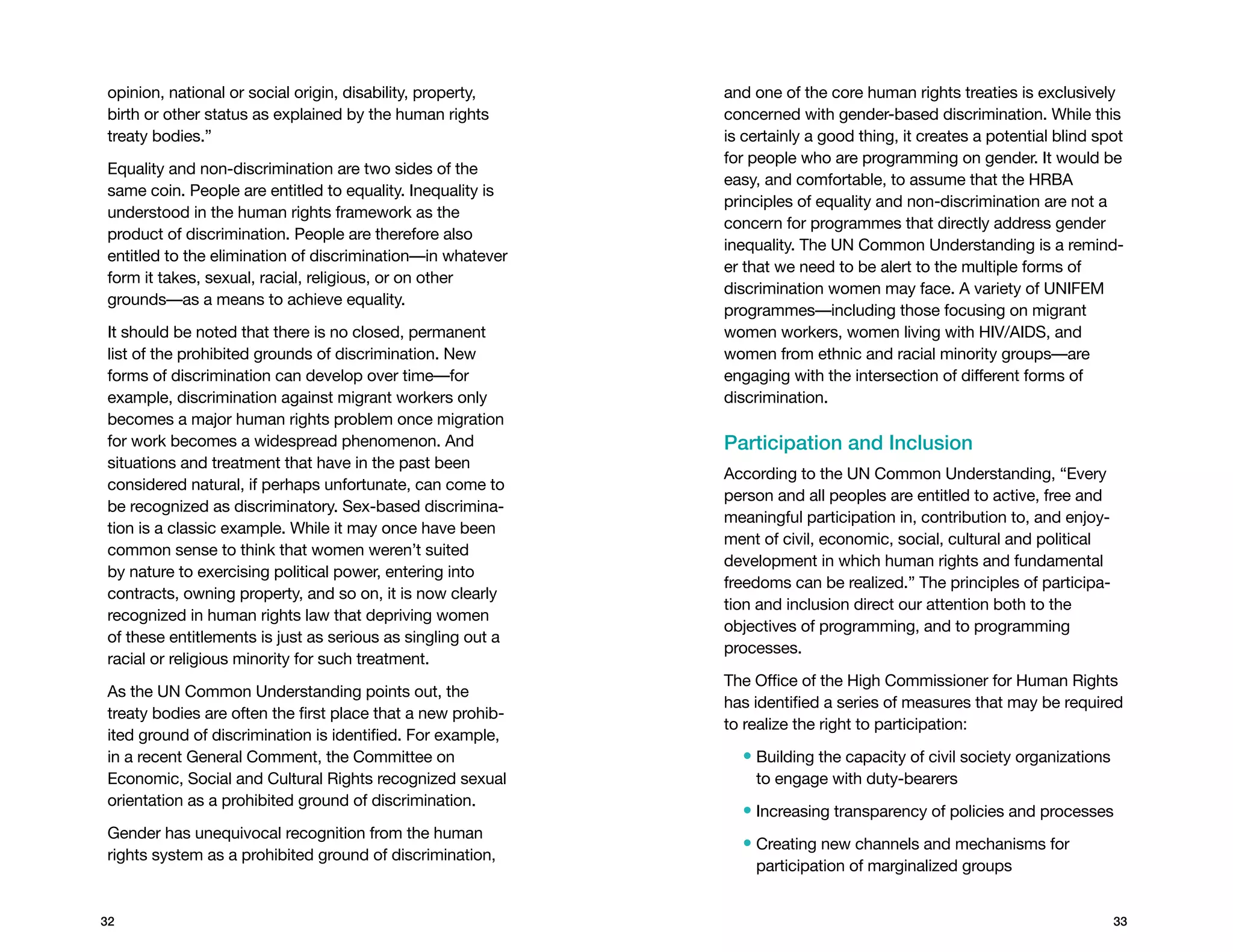 opinion, national or social origin, disability, property,    and one of the core human rights treaties is exclusively
birth or other status as explained by the human rights       concerned with gender-based discrimination. While this
treaty bodies.”                                              is certainly a good thing, it creates a potential blind spot
                                                             for people who are programming on gender. It would be
Equality and non-discrimination are two sides of the
                                                             easy, and comfortable, to assume that the HRBA
same coin. People are entitled to equality. Inequality is
                                                             principles of equality and non-discrimination are not a
understood in the human rights framework as the
                                                             concern for programmes that directly address gender
product of discrimination. People are therefore also
                                                             inequality. The UN Common Understanding is a remind-
entitled to the elimination of discrimination—in whatever
                                                             er that we need to be alert to the multiple forms of
form it takes, sexual, racial, religious, or on other
                                                             discrimination women may face. A variety of UNIFEM
grounds—as a means to achieve equality.
                                                             programmes—including those focusing on migrant
It should be noted that there is no closed, permanent        women workers, women living with HIV/AIDS, and
list of the prohibited grounds of discrimination. New        women from ethnic and racial minority groups—are
forms of discrimination can develop over time—for            engaging with the intersection of different forms of
example, discrimination against migrant workers only         discrimination.
becomes a major human rights problem once migration
for work becomes a widespread phenomenon. And                Participation and Inclusion
situations and treatment that have in the past been
                                                             According to the UN Common Understanding, “Every
considered natural, if perhaps unfortunate, can come to
                                                             person and all peoples are entitled to active, free and
be recognized as discriminatory. Sex-based discrimina-
                                                             meaningful participation in, contribution to, and enjoy-
tion is a classic example. While it may once have been
                                                             ment of civil, economic, social, cultural and political
common sense to think that women weren’t suited
                                                             development in which human rights and fundamental
by nature to exercising political power, entering into
                                                             freedoms can be realized.” The principles of participa-
contracts, owning property, and so on, it is now clearly
                                                             tion and inclusion direct our attention both to the
recognized in human rights law that depriving women
                                                             objectives of programming, and to programming
of these entitlements is just as serious as singling out a
                                                             processes.
racial or religious minority for such treatment.
                                                             The Office of the High Commissioner for Human Rights
As the UN Common Understanding points out, the
                                                             has identified a series of measures that may be required
treaty bodies are often the first place that a new prohib-
                                                             to realize the right to participation:
ited ground of discrimination is identified. For example,
in a recent General Comment, the Committee on                  •  uilding the capacity of civil society organizations
                                                                 B
Economic, Social and Cultural Rights recognized sexual           to engage with duty-bearers
orientation as a prohibited ground of discrimination.
                                                               • Increasing transparency of policies and processes
Gender has unequivocal recognition from the human
                                                               •  reating new channels and mechanisms for
                                                                 C
rights system as a prohibited ground of discrimination,
                                                                 participation of marginalized groups


32                                                                                                                       33
 