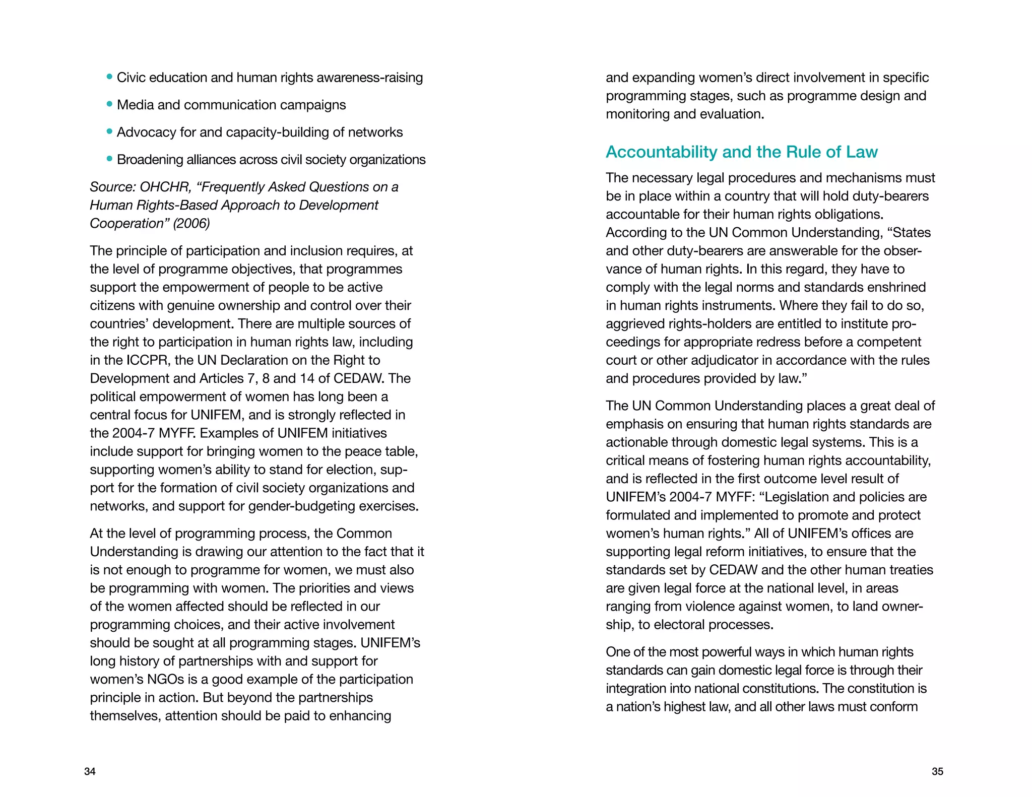 •  ivic education and human rights awareness-raising
       C                                                         and expanding women’s direct involvement in specific
                                                                 programming stages, such as programme design and
     • Media and communication campaigns
                                                                 monitoring and evaluation.
     • Advocacy for and capacity-building of networks
     • Broadening alliances across civil society organizations   Accountability and the Rule of Law
                                                                 The necessary legal procedures and mechanisms must
Source: OHCHR, “Frequently Asked Questions on a
                                                                 be in place within a country that will hold duty-bearers
Human Rights-Based Approach to Development
                                                                 accountable for their human rights obligations.
Cooperation” (2006)
                                                                 According to the UN Common Understanding, “States
The principle of participation and inclusion requires, at        and other duty-bearers are answerable for the obser-
the level of programme objectives, that programmes               vance of human rights. In this regard, they have to
support the empowerment of people to be active                   comply with the legal norms and standards enshrined
citizens with genuine ownership and control over their           in human rights instruments. Where they fail to do so,
countries’ development. There are multiple sources of            aggrieved rights-holders are entitled to institute pro-
the right to participation in human rights law, including        ceedings for appropriate redress before a competent
in the ICCPR, the UN Declaration on the Right to                 court or other adjudicator in accordance with the rules
Development and Articles 7, 8 and 14 of CEDAW. The               and procedures provided by law.”
political empowerment of women has long been a
                                                                 The UN Common Understanding places a great deal of
central focus for UNIFEM, and is strongly reflected in
                                                                 emphasis on ensuring that human rights standards are
the 2004-7 MYFF. Examples of UNIFEM initiatives
                                                                 actionable through domestic legal systems. This is a
include support for bringing women to the peace table,
                                                                 critical means of fostering human rights accountability,
supporting women’s ability to stand for election, sup-
                                                                 and is reflected in the first outcome level result of
port for the formation of civil society organizations and
                                                                 UNIFEM’s 2004-7 MYFF: “Legislation and policies are
networks, and support for gender-budgeting exercises.
                                                                 formulated and implemented to promote and protect
At the level of programming process, the Common                  women’s human rights.” All of UNIFEM’s offices are
Understanding is drawing our attention to the fact that it       supporting legal reform initiatives, to ensure that the
is not enough to programme for women, we must also               standards set by CEDAW and the other human treaties
be programming with women. The priorities and views              are given legal force at the national level, in areas
of the women affected should be reflected in our                 ranging from violence against women, to land owner-
programming choices, and their active involvement                ship, to electoral processes.
should be sought at all programming stages. UNIFEM’s
                                                                 One of the most powerful ways in which human rights
long history of partnerships with and support for
                                                                 standards can gain domestic legal force is through their
women’s NGOs is a good example of the participation
                                                                 integration into national constitutions. The constitution is
principle in action. But beyond the partnerships
                                                                 a nation’s highest law, and all other laws must conform
themselves, attention should be paid to enhancing



34                                                                                                                              35
 
